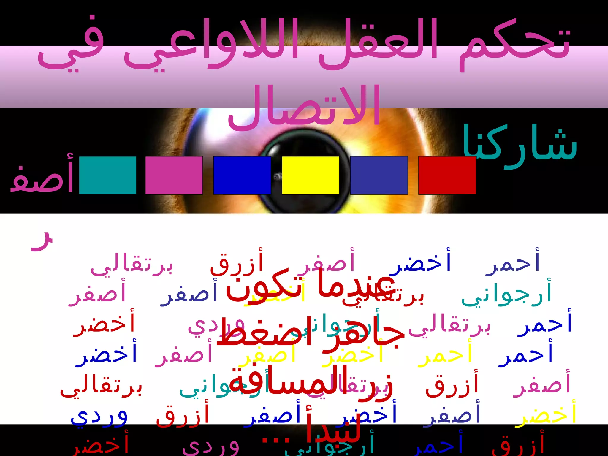 ‫تحكم العقل اللواعي في‬
‫التصال‬

‫شاركنا‬

‫أصف‬
‫ر‬

‫أحمر أخضر أصفر أزرق برتقالي‬
‫أرجواني برتقالي أخضر أصفر أصفر‬
‫أخضر‬
‫وردي‬
‫أحمر برتقالي أرجواني‬
‫أحمر أحمر أخضر أصفر أصفر أخضر‬
‫أصفر أزرق برتقالي أرجواني برتقالي‬
‫أخضر أصفر أخضر أصفر أزرق وردي‬
‫أخضر‬
‫وردي‬
‫أزرق أحمر أرجواني‬

‫عندما تكون‬
‫جاهز اضغط‬
‫زر المسافة‬
‫لنبدأ ...‬

 