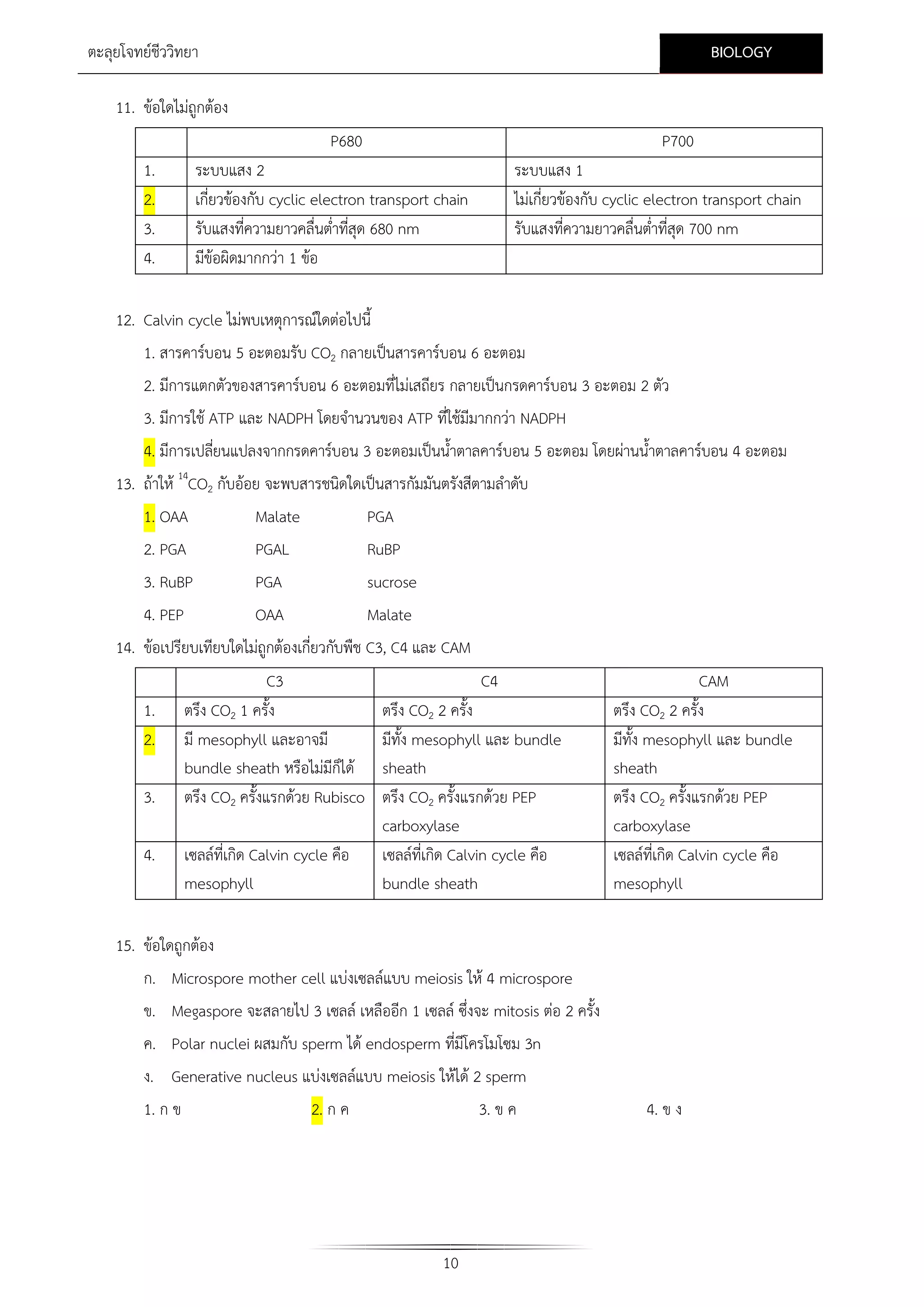 BIOLOGY

ตะลุยโจทยชีววิทยา
11. ขอใดไมถูกตอง
P680
1.
2.
3.
4.

P700

ระบบแสง 2
เกี่ยวของกับ cyclic electron transport chain
รับแสงที่ความยาวคลื่นต่าที่สุด 680 nm
ํ
มีขอผิดมากกวา 1 ขอ

ระบบแสง 1
ไมเกี่ยวของกับ cyclic electron transport chain
รับแสงที่ความยาวคลื่นต่าที่สุด 700 nm
ํ

12. Calvin cycle ไมพบเหตุการณใดตอไปนี้
1. สารคารบอน 5 อะตอมรับ CO2 กลายเปนสารคารบอน 6 อะตอม
2. มีการแตกตัวของสารคารบอน 6 อะตอมที่ไมเสถียร กลายเปนกรดคารบอน 3 อะตอม 2 ตัว
3. มีการใช ATP และ NADPH โดยจํานวนของ ATP ที่ใชมีมากกวา NADPH
4. มีการเปลียนแปลงจากกรดคารบอน 3 อะตอมเปนน้ําตาลคารบอน 5 อะตอม โดยผานน้ําตาลคารบอน 4 อะตอม
่
13. ถาให 14CO2 กับออย จะพบสารชนิดใดเปนสารกัมมันตรังสีตามลําดับ
1. OAA
2. PGA

Malate
PGAL

PGA
RuBP

3. RuBP

PGA

sucrose

4. PEP

OAA

Malate

14. ขอเปรียบเทียบใดไมถูกตองเกี่ยวกับพืช C3, C4 และ CAM
1.
2.
3.
4.

C3
ตรึง CO2 1 ครั้ง
มี mesophyll และอาจมี
bundle sheath หรือไมมีกได
็
ตรึง CO2 ครั้งแรกดวย Rubisco
เซลลที่เกิด Calvin cycle คือ
mesophyll

C4
ตรึง CO2 2 ครั้ง
มีทั้ง mesophyll และ bundle
sheath
ตรึง CO2 ครั้งแรกดวย PEP
carboxylase
เซลลที่เกิด Calvin cycle คือ
bundle sheath

CAM
ตรึง CO2 2 ครั้ง
มีทั้ง mesophyll และ bundle
sheath
ตรึง CO2 ครั้งแรกดวย PEP
carboxylase
เซลลที่เกิด Calvin cycle คือ
mesophyll

15. ขอใดถูกตอง
ก. Microspore mother cell แบงเซลลแบบ meiosis ให 4 microspore
ข. Megaspore จะสลายไป 3 เซลล เหลืออีก 1 เซลล ซึ่งจะ mitosis ตอ 2 ครั้ง
ค. Polar nuclei ผสมกับ sperm ได endosperm ที่มีโครโมโซม 3n
ง. Generative nucleus แบงเซลลแบบ meiosis ใหได 2 sperm
1. ก ข

2. ก ค

3. ข ค

10

4. ข ง

 