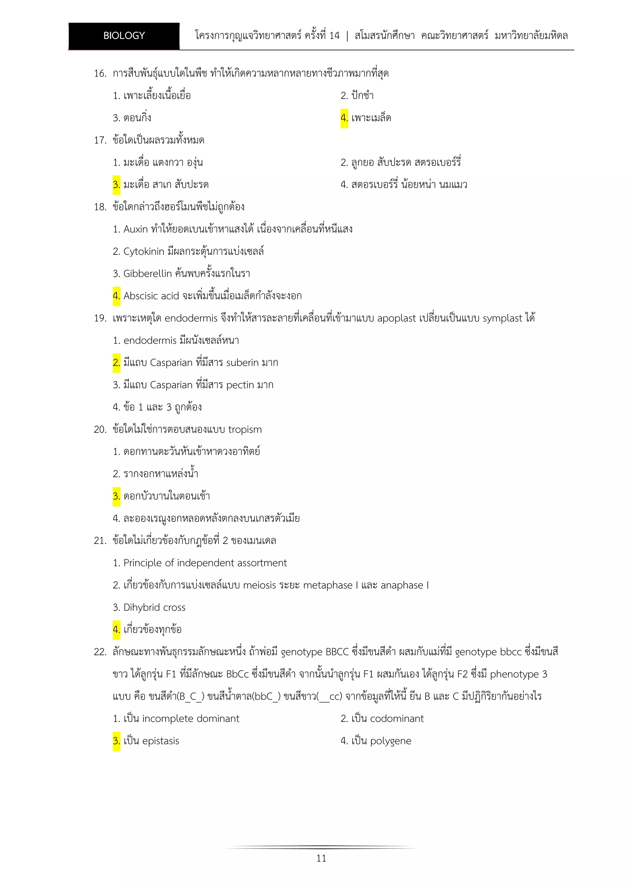 BIOLOGY

โครงการกุญแจวิทยาศาสตร ครั้งที่ 14 | สโมสรนักศึกษา คณะวิทยาศาสตร มหาวิทยาลัยมหิดล

16. การสืบพันธุแบบใดในพืช ทําใหเกิดความหลากหลายทางชีวภาพมากที่สุด
1. เพาะเลี้ยงเนื้อเยื่อ

2. ปกชํา

3. ตอนกิ่ง

4. เพาะเมล็ด

17. ขอใดเปนผลรวมทั้งหมด
1. มะเดื่อ แตงกวา องุน
3. มะเดื่อ สาเก สับปะรด

2. ลูกยอ สับปะรด สตรอเบอรรี่
4. สตอรเบอรรี่ นอยหนา นมแมว

18. ขอใดกลาวถึงฮอรโมนพืชไมถูกตอง
1. Auxin ทําใหยอดเบนเขาหาแสงได เนื่องจากเคลื่อนที่หนีแสง
2. Cytokinin มีผลกระตุนการแบงเซลล
3. Gibberellin คนพบครั้งแรกในรา
4. Abscisic acid จะเพิ่มขึ้นเมื่อเมล็ดกําลังจะงอก
19. เพราะเหตุใด endodermis จึงทําใหสารละลายที่เคลื่อนที่เขามาแบบ apoplast เปลียนเปนแบบ symplast ได
่
1. endodermis มีผนังเซลลหนา
2. มีแถบ Casparian ที่มีสาร suberin มาก
3. มีแถบ Casparian ที่มีสาร pectin มาก
4. ขอ 1 และ 3 ถูกตอง
20. ขอใดไมใชการตอบสนองแบบ tropism
1. ดอกทานตะวันหันเขาหาดวงอาทิตย
2. รากงอกหาแหลงน้ํา
3. ดอกบัวบานในตอนเชา
4. ละอองเรณูงอกหลอดหลังตกลงบนเกสรตัวเมีย
21. ขอใดไมเกี่ยวของกับกฎขอที่ 2 ของเมนเดล
1. Principle of independent assortment
2. เกี่ยวของกับการแบงเซลลแบบ meiosis ระยะ metaphase I และ anaphase I
3. Dihybrid cross
4. เกี่ยวของทุกขอ
22. ลักษณะทางพันธุกรรมลักษณะหนึง ถาพอมี genotype BBCC ซึ่งมีขนสีดํา ผสมกับแมที่มี genotype bbcc ซึ่งมีขนสี
่
ขาว ไดลูกรุน F1 ที่มีลักษณะ BbCc ซึ่งมีขนสีดํา จากนั้นนําลูกรุน F1 ผสมกันเอง ไดลูกรุน F2 ซึ่งมี phenotype 3
แบบ คือ ขนสีดํา(B_C_) ขนสีน้ําตาล(bbC_) ขนสีขาว(__cc) จากขอมูลที่ใหนี้ ยีน B และ C มีปฏิกิรยากันอยางไร
ิ
1. เปน incomplete dominant
2. เปน codominant
3. เปน epistasis

4. เปน polygene

11

 