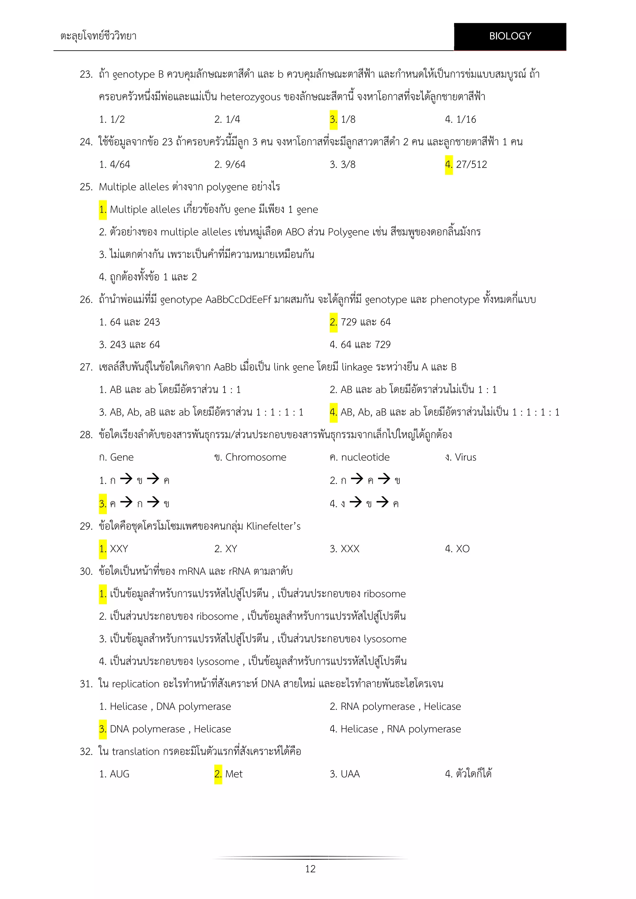 BIOLOGY

ตะลุยโจทยชีววิทยา

23. ถา genotype B ควบคุมลักษณะตาสีดา และ b ควบคุมลักษณะตาสีฟา และกําหนดใหเปนการขมแบบสมบูรณ ถา
ํ
ครอบครัวหนึ่งมีพอและแมเปน heterozygous ของลักษณะสีตานี้ จงหาโอกาสที่จะไดลูกชายตาสีฟา
1. 1/2

2. 1/4

3. 1/8

4. 1/16

24. ใชขอมูลจากขอ 23 ถาครอบครัวนี้มีลูก 3 คน จงหาโอกาสที่จะมีลกสาวตาสีดํา 2 คน และลูกชายตาสีฟา 1 คน
ู
1. 4/64
2. 9/64
25. Multiple alleles ตางจาก polygene อยางไร

3. 3/8

4. 27/512

1. Multiple alleles เกี่ยวของกับ gene มีเพียง 1 gene
2. ตัวอยางของ multiple alleles เชนหมูเลือด ABO สวน Polygene เชน สีชมพูของดอกลิ้นมังกร
3. ไมแตกตางกัน เพราะเปนคําที่มีความหมายเหมือนกัน
4. ถูกตองทั้งขอ 1 และ 2
26. ถานําพอแมที่มี genotype AaBbCcDdEeFf มาผสมกัน จะไดลูกทีมี genotype และ phenotype ทั้งหมดกี่แบบ
่
1. 64 และ 243

2. 729 และ 64

3. 243 และ 64
4. 64 และ 729
27. เซลลสืบพันธุในขอใดเกิดจาก AaBb เมื่อเปน link gene โดยมี linkage ระหวางยีน A และ B
1. AB และ ab โดยมีอัตราสวน 1 : 1

2. AB และ ab โดยมีอัตราสวนไมเปน 1 : 1

3. AB, Ab, aB และ ab โดยมีอัตราสวน 1 : 1 : 1 : 1

4. AB, Ab, aB และ ab โดยมีอัตราสวนไมเปน 1 : 1 : 1 : 1

28. ขอใดเรียงลําดับของสารพันธุกรรม/สวนประกอบของสารพันธุกรรมจากเล็กไปใหญไดถูกตอง
ก. Gene
ข. Chromosome
ค. nucleotide
ง. Virus
1. ก  ข  ค

2. ก  ค  ข

3. ค  ก  ข
29. ขอใดคือชุดโครโมโซมเพศของคนกลุม Klinefelter’s
1. XXY

4. ง  ข  ค

2. XY

3. XXX

4. XO

30. ขอใดเปนหนาที่ของ mRNA และ rRNA ตามลาดับ
1. เปนขอมูลสําหรับการแปรรหัสไปสูโปรตีน , เปนสวนประกอบของ ribosome
2. เปนสวนประกอบของ ribosome , เปนขอมูลสําหรับการแปรรหัสไปสูโปรตีน
3. เปนขอมูลสําหรับการแปรรหัสไปสูโปรตีน , เปนสวนประกอบของ lysosome
4. เปนสวนประกอบของ lysosome , เปนขอมูลสําหรับการแปรรหัสไปสูโปรตีน
31. ใน replication อะไรทําหนาที่สังเคราะห DNA สายใหม และอะไรทําลายพันธะไฮโดรเจน
1. Helicase , DNA polymerase

2. RNA polymerase , Helicase

3. DNA polymerase , Helicase

4. Helicase , RNA polymerase

32. ใน translation กรดอะมิโนตัวแรกที่สังเคราะหไดคือ
1. AUG
2. Met

3. UAA

12

4. ตัวใดก็ได

 