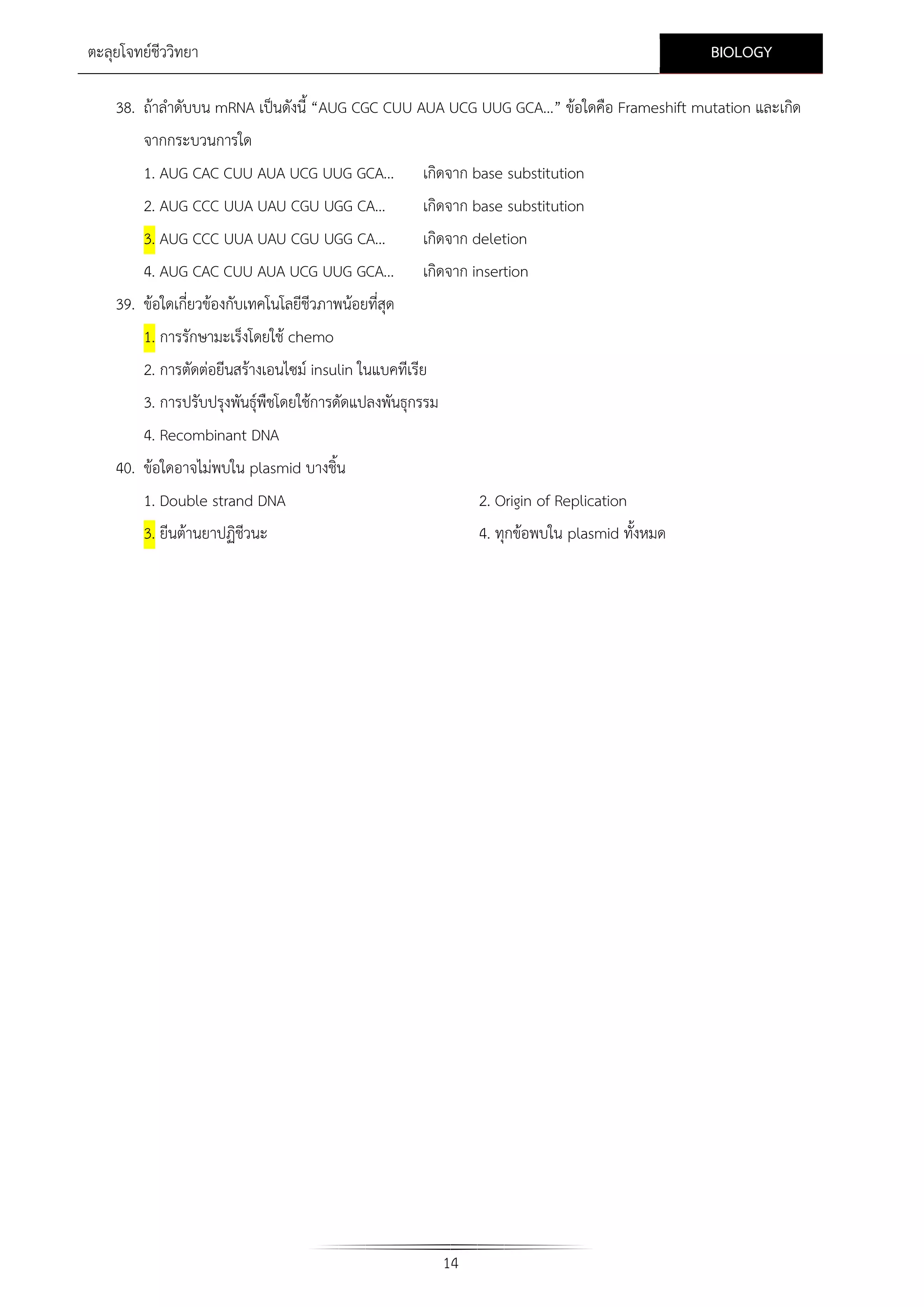 BIOLOGY

ตะลุยโจทยชีววิทยา

38. ถาลําดับบน mRNA เปนดังนี้ “AUG CGC CUU AUA UCG UUG GCA…” ขอใดคือ Frameshift mutation และเกิด
จากกระบวนการใด
1. AUG CAC CUU AUA UCG UUG GCA...

เกิดจาก base substitution

2. AUG CCC UUA UAU CGU UGG CA…

เกิดจาก base substitution

3. AUG CCC UUA UAU CGU UGG CA…
4. AUG CAC CUU AUA UCG UUG GCA...

เกิดจาก deletion
เกิดจาก insertion

39. ขอใดเกี่ยวของกับเทคโนโลยีชีวภาพนอยที่สุด
1. การรักษามะเร็งโดยใช chemo
2. การตัดตอยีนสรางเอนไซม insulin ในแบคทีเรีย
3. การปรับปรุงพันธุพืชโดยใชการดัดแปลงพันธุกรรม
4. Recombinant DNA
40. ขอใดอาจไมพบใน plasmid บางชิ้น
1. Double strand DNA
3. ยีนตานยาปฏิชีวนะ

2. Origin of Replication
4. ทุกขอพบใน plasmid ทั้งหมด

14

 