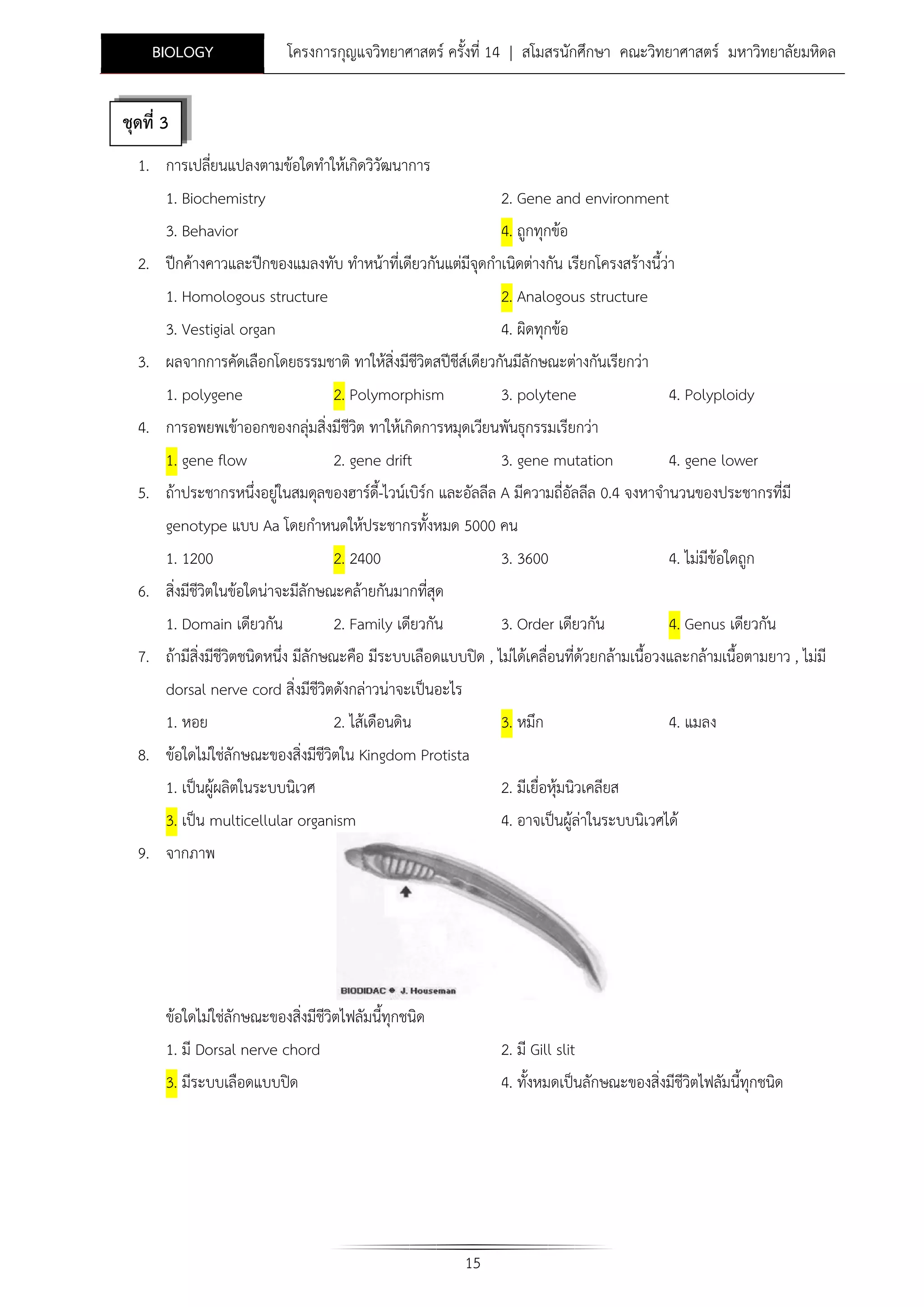 BIOLOGY

โครงการกุญแจวิทยาศาสตร ครั้งที่ 14 | สโมสรนักศึกษา คณะวิทยาศาสตร มหาวิทยาลัยมหิดล

ชุดที่ 3
1. การเปลียนแปลงตามขอใดทําใหเกิดวิวัฒนาการ
่
1. Biochemistry
3. Behavior

2. Gene and environment
4. ถูกทุกขอ

2. ปกคางคาวและปกของแมลงทับ ทําหนาที่เดียวกันแตมีจุดกําเนิดตางกัน เรียกโครงสรางนี้วา
1. Homologous structure

2. Analogous structure

3. Vestigial organ
4. ผิดทุกขอ
3. ผลจากการคัดเลือกโดยธรรมชาติ ทาใหสิ่งมีชีวิตสปชีสเ ดียวกันมีลักษณะตางกันเรียกวา
1. polygene

2. Polymorphism

3. polytene

4. Polyploidy

4. การอพยพเขาออกของกลุมสิ่งมีชีวต ทาใหเกิดการหมุดเวียนพันธุกรรมเรียกวา
ิ
1. gene flow
2. gene drift
3. gene mutation
4. gene lower
5. ถาประชากรหนึ่งอยูในสมดุลของฮารด-ไวนเบิรก และอัลลีล A มีความถี่อัลลีล 0.4 จงหาจํานวนของประชากรที่มี
ี้
genotype แบบ Aa โดยกําหนดใหประชากรทั้งหมด 5000 คน
1. 1200

2. 2400

3. 3600

4. ไมมีขอใดถูก

6. สิ่งมีชีวิตในขอใดนาจะมีลักษณะคลายกันมากทีสุด
่
1. Domain เดียวกัน
2. Family เดียวกัน
3. Order เดียวกัน
4. Genus เดียวกัน
7. ถามีสิ่งมีชีวิตชนิดหนึ่ง มีลักษณะคือ มีระบบเลือดแบบปด , ไมไดเคลื่อนที่ดวยกลามเนื้อวงและกลามเนื้อตามยาว , ไมมี
dorsal nerve cord สิ่งมีชีวิตดังกลาวนาจะเปนอะไร
1. หอย

2. ไสเดือนดิน

3. หมึก

8. ขอใดไมใชลักษณะของสิ่งมีชีวิตใน Kingdom Protista
1. เปนผูผลิตในระบบนิเวศ
3. เปน multicellular organism

4. แมลง

2. มีเยื่อหุมนิวเคลียส
4. อาจเปนผูลาในระบบนิเวศได

9. จากภาพ

ขอใดไมใชลักษณะของสิ่งมีชีวิตไฟลัมนี้ทุกชนิด
1. มี Dorsal nerve chord

2. มี Gill slit

3. มีระบบเลือดแบบปด

4. ทั้งหมดเปนลักษณะของสิ่งมีชีวิตไฟลัมนี้ทุกชนิด

15

 