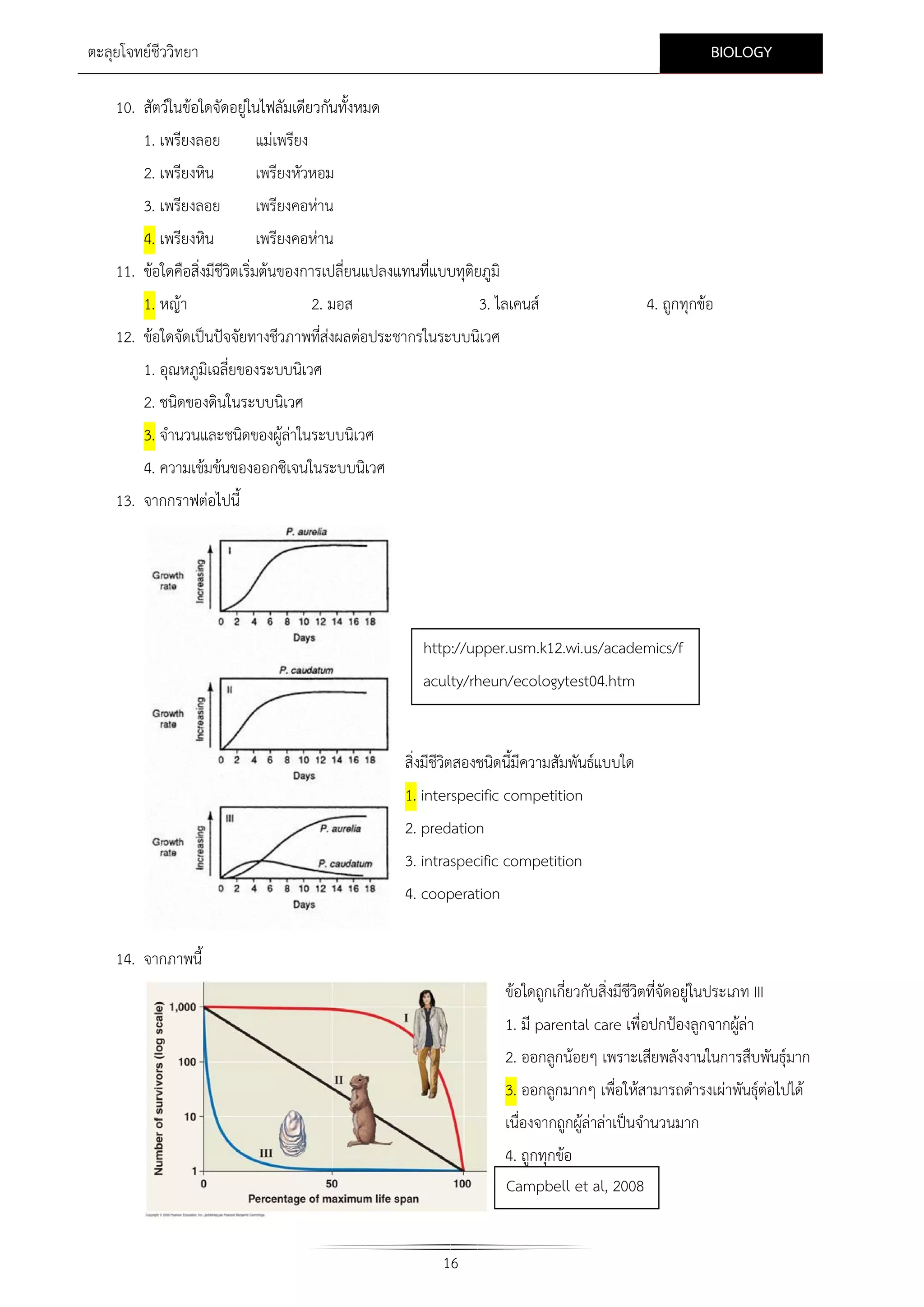BIOLOGY

ตะลุยโจทยชีววิทยา
10. สัตวในขอใดจัดอยูในไฟลัมเดียวกันทั้งหมด
1. เพรียงลอย

แมเพรียง

2. เพรียงหิน

เพรียงหัวหอม

3. เพรียงลอย

เพรียงคอหาน

4. เพรียงหิน
เพรียงคอหาน
11. ขอใดคือสิ่งมีชีวิตเริ่มตนของการเปลี่ยนแปลงแทนที่แบบทุติยภูมิ
1. หญา

2. มอส

3. ไลเคนส

4. ถูกทุกขอ

12. ขอใดจัดเปนปจจัยทางชีวภาพทีสงผลตอประชากรในระบบนิเวศ
่
1. อุณหภูมิเฉลี่ยของระบบนิเวศ
2. ชนิดของดินในระบบนิเวศ
3. จํานวนและชนิดของผูลาในระบบนิเวศ

4. ความเขมขนของออกซิเจนในระบบนิเวศ
13. จากกราฟตอไปนี้

http://upper.usm.k12.wi.us/academics/f
aculty/rheun/ecologytest04.htm
สิ่งมีชีวิตสองชนิดนี้มีความสัมพันธแบบใด
1. interspecific competition
2. predation
3. intraspecific competition
4. cooperation
14. จากภาพนี้
ขอใดถูกเกี่ยวกับสิ่งมีชีวิตที่จัดอยูในประเภท III
1. มี parental care เพื่อปกปองลูกจากผูลา

2. ออกลูกนอยๆ เพราะเสียพลังงานในการสืบพันธุมาก
3. ออกลูกมากๆ เพื่อใหสามารถดํารงเผาพันธุตอไปได
เนื่องจากถูกผูลาลาเปนจํานวนมาก
4. ถูกทุกขอ
Campbell et al, 2008
16

 