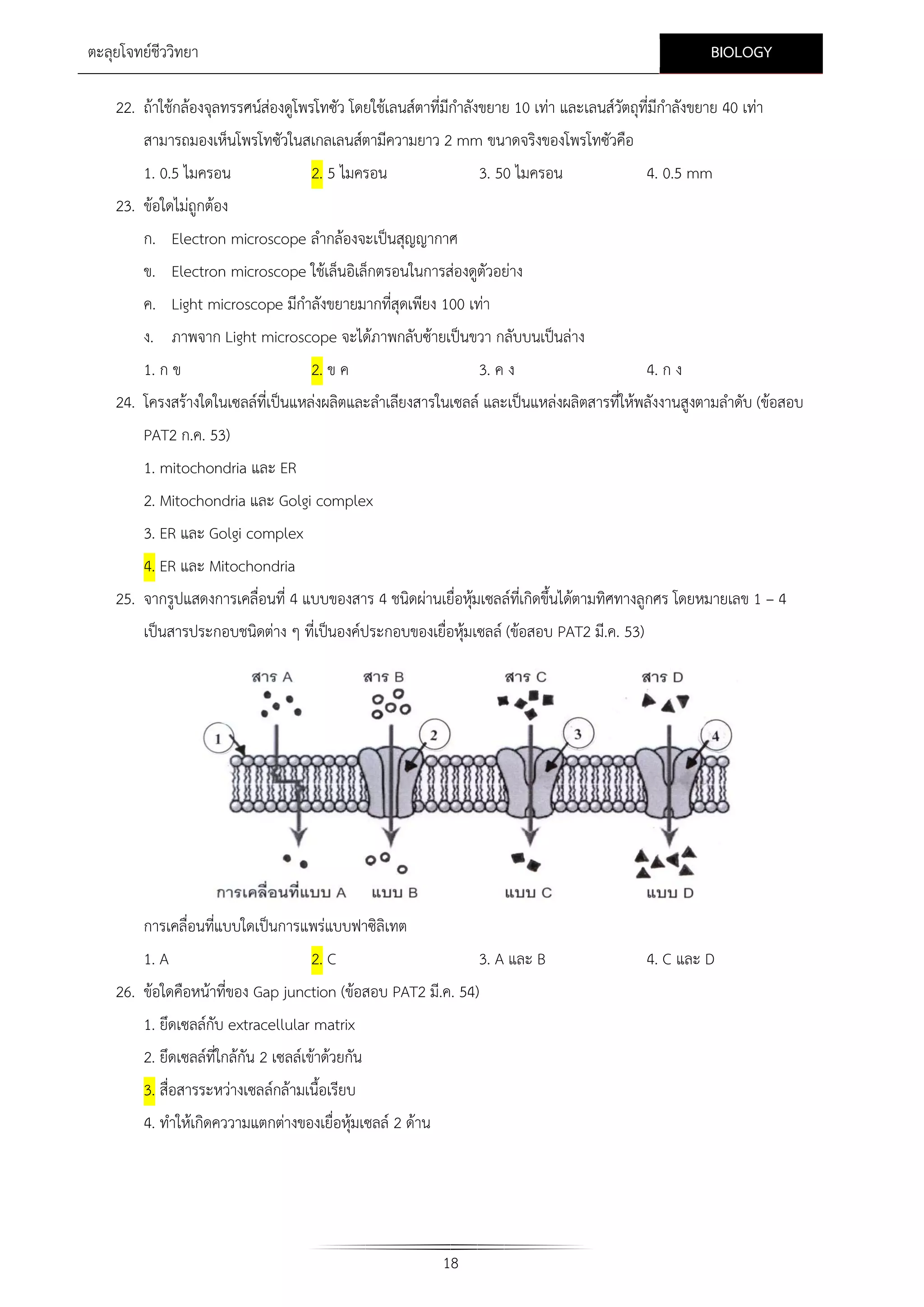 BIOLOGY

ตะลุยโจทยชีววิทยา

22. ถาใชกลองจุลทรรศนสองดูโพรโทซัว โดยใชเลนสตาที่มีกําลังขยาย 10 เทา และเลนสวัตถุที่มีกําลังขยาย 40 เทา
สามารถมองเห็นโพรโทซัวในสเกลเลนสตามีความยาว 2 mm ขนาดจริงของโพรโทซัวคือ
1. 0.5 ไมครอน

2. 5 ไมครอน

3. 50 ไมครอน

4. 0.5 mm

23. ขอใดไมถูกตอง
ก. Electron microscope ลํากลองจะเปนสุญญากาศ
ข. Electron microscope ใชเล็นอิเล็กตรอนในการสองดูตัวอยาง
ค. Light microscope มีกําลังขยายมากที่สุดเพียง 100 เทา
ง. ภาพจาก Light microscope จะไดภาพกลับซายเปนขวา กลับบนเปนลาง
1. ก ข
2. ข ค
3. ค ง
4. ก ง
24. โครงสรางใดในเซลลที่เปนแหลงผลิตและลําเลียงสารในเซลล และเปนแหลงผลิตสารที่ใหพลังงานสูงตามลําดับ (ขอสอบ
PAT2 ก.ค. 53)
1. mitochondria และ ER
2. Mitochondria และ Golgi complex
3. ER และ Golgi complex
4. ER และ Mitochondria
25. จากรูปแสดงการเคลื่อนที่ 4 แบบของสาร 4 ชนิดผานเยื่อหุมเซลลทเี่ กิดขึ้นไดตามทิศทางลูกศร โดยหมายเลข 1 – 4

เปนสารประกอบชนิดตาง ๆ ที่เปนองคประกอบของเยื่อหุมเซลล (ขอสอบ PAT2 มี.ค. 53)

การเคลื่อนที่แบบใดเปนการแพรแบบฟาซิลิเทต
1. A

2. C

3. A และ B

26. ขอใดคือหนาที่ของ Gap junction (ขอสอบ PAT2 มี.ค. 54)
1. ยึดเซลลกับ extracellular matrix
2. ยึดเซลลที่ใกลกัน 2 เซลลเขาดวยกัน
3. สื่อสารระหวางเซลลกลามเนื้อเรียบ
4. ทําใหเกิดคววามแตกตางของเยื่อหุมเซลล 2 ดาน

18

4. C และ D

 