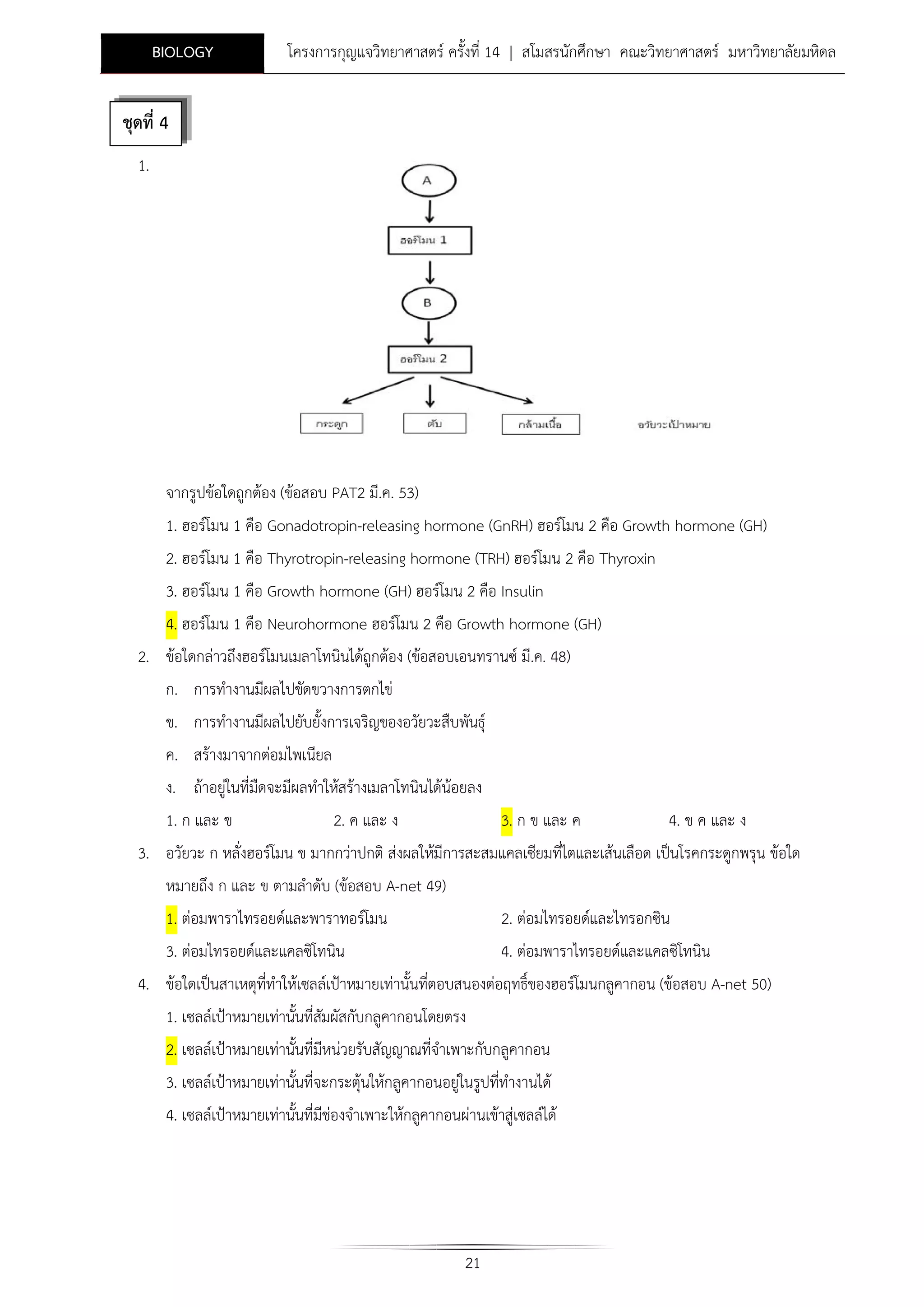 BIOLOGY

โครงการกุญแจวิทยาศาสตร ครั้งที่ 14 | สโมสรนักศึกษา คณะวิทยาศาสตร มหาวิทยาลัยมหิดล

ชุดที่ 4
1.

จากรูปขอใดถูกตอง (ขอสอบ PAT2 มี.ค. 53)
1. ฮอรโมน 1 คือ Gonadotropin-releasing hormone (GnRH) ฮอรโมน 2 คือ Growth hormone (GH)
2. ฮอรโมน 1 คือ Thyrotropin-releasing hormone (TRH) ฮอรโมน 2 คือ Thyroxin
3. ฮอรโมน 1 คือ Growth hormone (GH) ฮอรโมน 2 คือ Insulin
4. ฮอรโมน 1 คือ Neurohormone ฮอรโมน 2 คือ Growth hormone (GH)
2. ขอใดกลาวถึงฮอรโมนเมลาโทนินไดถูกตอง (ขอสอบเอนทรานซ มี.ค. 48)
ก. การทํางานมีผลไปขัดขวางการตกไข
ข. การทํางานมีผลไปยับยั้งการเจริญของอวัยวะสืบพันธุ
ค. สรางมาจากตอมไพเนียล
ง. ถาอยูในที่มืดจะมีผลทําใหสรางเมลาโทนินไดนอยลง
1. ก และ ข

2. ค และ ง

3. ก ข และ ค

4. ข ค และ ง

3. อวัยวะ ก หลั่งฮอรโมน ข มากกวาปกติ สงผลใหมีการสะสมแคลเซียมที่ไตและเสนเลือด เปนโรคกระดูกพรุน ขอใด
หมายถึง ก และ ข ตามลําดับ (ขอสอบ A-net 49)
1. ตอมพาราไทรอยดและพาราทอรโมน

2. ตอมไทรอยดและไทรอกซิน

3. ตอมไทรอยดและแคลซิโทนิน

4. ตอมพาราไทรอยดและแคลซิโทนิน

4. ขอใดเปนสาเหตุที่ทําใหเซลลเปาหมายเทานั้นที่ตอบสนองตอฤทธิ์ของฮอรโมนกลูคากอน (ขอสอบ A-net 50)
1. เซลลเปาหมายเทานั้นที่สมผัสกับกลูคากอนโดยตรง
ั
2. เซลลเปาหมายเทานั้นที่มีหนวยรับสัญญาณที่จําเพาะกับกลูคากอน
3. เซลลเปาหมายเทานั้นที่จะกระตุนใหกลูคากอนอยูในรูปที่ทํางานได
4. เซลลเปาหมายเทานั้นที่มีชองจําเพาะใหกลูคากอนผานเขาสูเซลลได

21

 