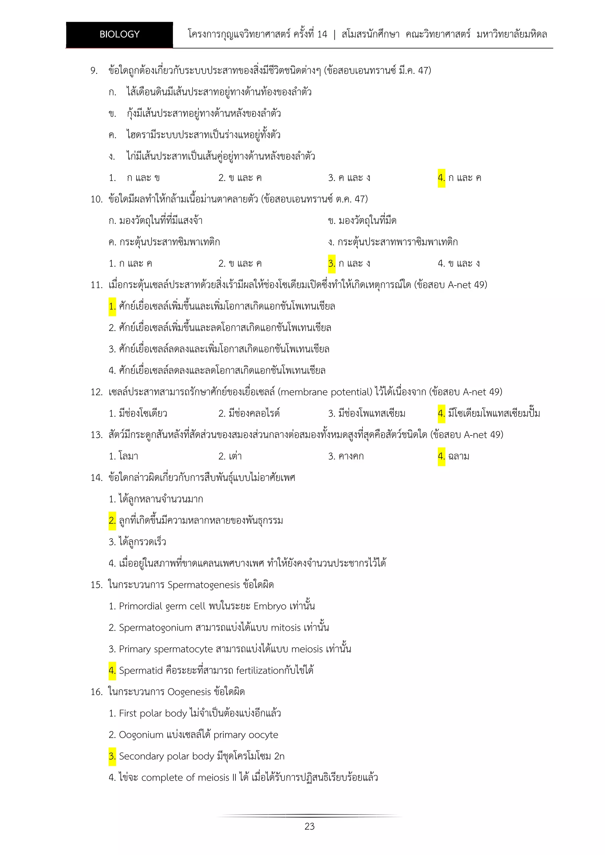 BIOLOGY

โครงการกุญแจวิทยาศาสตร ครั้งที่ 14 | สโมสรนักศึกษา คณะวิทยาศาสตร มหาวิทยาลัยมหิดล

9. ขอใดถูกตองเกี่ยวกับระบบประสาทของสิ่งมีชีวิตชนิดตางๆ (ขอสอบเอนทรานซ มี.ค. 47)
ก. ไสเดือนดินมีเสนประสาทอยูทางดานทองของลําตัว
ข. กุงมีเสนประสาทอยูทางดานหลังของลําตัว
ค. ไฮดรามีระบบประสาทเปนรางแหอยูทั้งตัว
ง. ไกมีเสนประสาทเปนเสนคูอยูทางดานหลังของลําตัว
1. ก และ ข
2. ข และ ค
3. ค และ ง

4. ก และ ค

10. ขอใดมีผลทําใหกลามเนื้อมานตาคลายตัว (ขอสอบเอนทรานซ ต.ค. 47)
ก. มองวัตถุในที่ที่มีแสงจา

ข. มองวัตถุในที่มืด

ค. กระตุนประสาทซิมพาเทติก
1. ก และ ค
2. ข และ ค

ง. กระตุนประสาทพาราซิมพาเทติก
3. ก และ ง
4. ข และ ง

11. เมื่อกระตุนเซลลประสาทดวยสิ่งเรามีผลใหชองโซเดียมเปดซึ่งทําใหเกิดเหตุการณใด (ขอสอบ A-net 49)
1. ศักยเยื่อเซลลเพิมขึ้นและเพิ่มโอกาสเกิดแอกชันโพเทนเชียล
่
2. ศักยเยื่อเซลลเพิมขึ้นและลดโอกาสเกิดแอกชันโพเทนเชียล
่
3. ศักยเยื่อเซลลลดลงและเพิมโอกาสเกิดแอกชันโพเทนเชียล
่
4. ศักยเยื่อเซลลลดลงและลดโอกาสเกิดแอกชันโพเทนเชียล
12. เซลลประสาทสามารถรักษาศักยของเยื่อเซลล (membrane potential) ไวไดเนื่องจาก (ขอสอบ A-net 49)
1. มีชองโซเดียว
2. มีชองคลอไรด
3. มีชองโพแทสเซียม
4. มีโซเดียมโพแทสเซียมปม
13. สัตวมีกระดูกสันหลังที่สัดสวนของสมองสวนกลางตอสมองทั้งหมดสูงที่สุดคือสัตวชนิดใด (ขอสอบ A-net 49)
1. โลมา

2. เตา

3. คางคก

14. ขอใดกลาวผิดเกี่ยวกับการสืบพันธุแบบไมอาศัยเพศ

1. ไดลูกหลานจํานวนมาก
2. ลูกที่เกิดขึ้นมีความหลากหลายของพันธุกรรม
3. ไดลูกรวดเร็ว
4. เมื่ออยูในสภาพที่ขาดแคลนเพศบางเพศ ทําใหยังคงจํานวนประชากรไวได
15. ในกระบวนการ Spermatogenesis ขอใดผิด
1. Primordial germ cell พบในระยะ Embryo เทานั้น
2. Spermatogonium สามารถแบงไดแบบ mitosis เทานั้น
3. Primary spermatocyte สามารถแบงไดแบบ meiosis เทานั้น
4. Spermatid คือระยะที่สามารถ fertilizationกับไขได
16. ในกระบวนการ Oogenesis ขอใดผิด
1. First polar body ไมจําเปนตองแบงอีกแลว
2. Oogonium แบงเซลลได primary oocyte
3. Secondary polar body มีชุดโครโมโซม 2n
4. ไขจะ complete of meiosis II ได เมื่อไดรับการปฏิสนธิเรียบรอยแลว
23

4. ฉลาม

 
