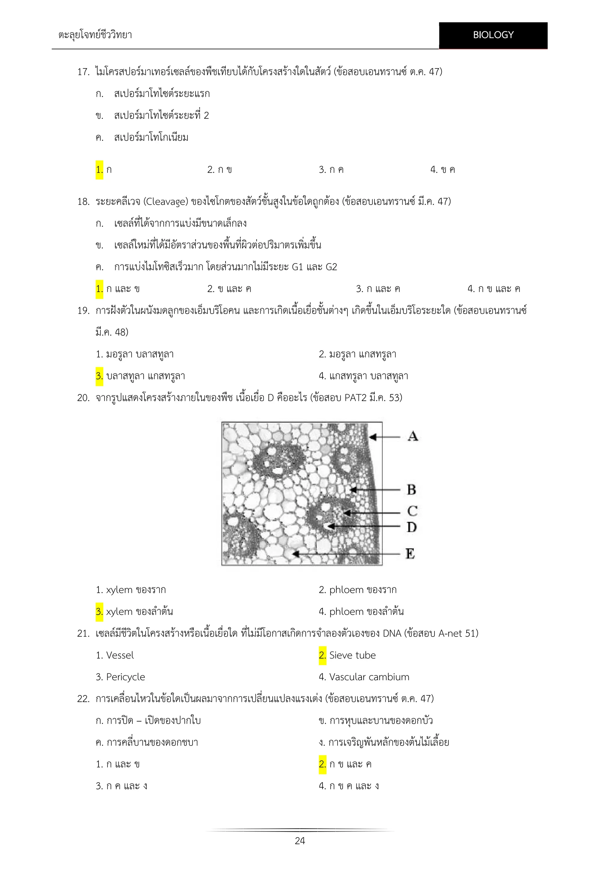 BIOLOGY

ตะลุยโจทยชีววิทยา
17. ไมโครสปอรมาเทอรเซลลของพืชเทียบไดกับโครงสรางใดในสัตว (ขอสอบเอนทรานซ ต.ค. 47)
ก. สเปอรมาโทไซตระยะแรก
ข. สเปอรมาโทไซตระยะที่ 2
ค. สเปอรมาโทโกเนียม
1. ก

2. ก ข

3. ก ค

4. ข ค

18. ระยะคลีเวจ (Cleavage) ของไซโกตของสัตวชั้นสูงในขอใดถูกตอง (ขอสอบเอนทรานซ มี.ค. 47)
ก. เซลลที่ไดจากการแบงมีขนาดเล็กลง
ข. เซลลใหมที่ไดมีอัตราสวนของพื้นที่ผิวตอปริมาตรเพิ่มขึ้น
ค. การแบงไมโทซิสเร็วมาก โดยสวนมากไมมีระยะ G1 และ G2
1. ก และ ข

2. ข และ ค

3. ก และ ค

4. ก ข และ ค

19. การฝงตัวในผนังมดลูกของเอ็มบริโอคน และการเกิดเนื้อเยื่อชั้นตางๆ เกิดขึ้นในเอ็มบริโอระยะใด (ขอสอบเอนทรานซ
มี.ค. 48)
1. มอรูลา บลาสทูลา

2. มอรูลา แกสทรูลา

3. บลาสทูลา แกสทรูลา

4. แกสทรูลา บลาสทูลา

20. จากรูปแสดงโครงสรางภายในของพืช เนื้อเยื่อ D คืออะไร (ขอสอบ PAT2 มี.ค. 53)

1. xylem ของราก

2. phloem ของราก

3. xylem ของลําตน

4. phloem ของลําตน

21. เซลลมีชีวิตในโครงสรางหรือเนื้อเยื่อใด ที่ไมมีโอกาสเกิดการจําลองตัวเองของ DNA (ขอสอบ A-net 51)
1. Vessel
3. Pericycle

2. Sieve tube
4. Vascular cambium

22. การเคลื่อนไหวในขอใดเปนผลมาจากการเปลี่ยนแปลงแรงเตง (ขอสอบเอนทรานซ ต.ค. 47)
ก. การปด – เปดของปากใบ

ข. การหุบและบานของดอกบัว

ค. การคลี่บานของดอกชบา
1. ก และ ข

ง. การเจริญพันหลักของตนไมเลื้อย
2. ก ข และ ค

3. ก ค และ ง

4. ก ข ค และ ง

24

 