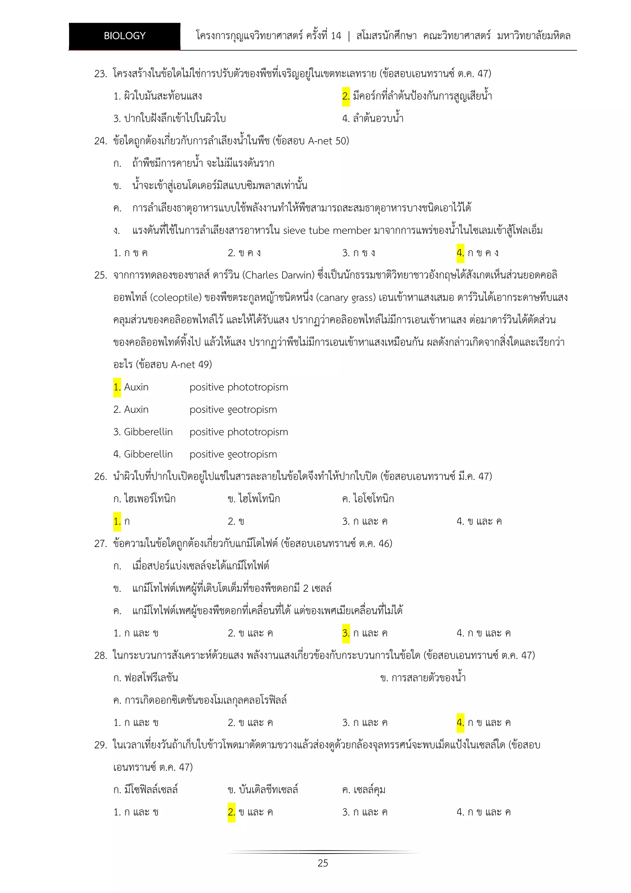 BIOLOGY

โครงการกุญแจวิทยาศาสตร ครั้งที่ 14 | สโมสรนักศึกษา คณะวิทยาศาสตร มหาวิทยาลัยมหิดล

23. โครงสรางในขอใดไมใชการปรับตัวของพืชที่เจริญอยูในเขตทะเลทราย (ขอสอบเอนทรานซ ต.ค. 47)
1. ผิวใบมันสะทอนแสง

2. มีคอรกที่ลําตนปองกันการสูญเสียน้ํา

3. ปากใบฝงลึกเขาไปในผิวใบ

4. ลําตนอวบน้ํา

24. ขอใดถูกตองเกี่ยวกับการลําเลียงน้าในพืช (ขอสอบ A-net 50)
ํ
ก. ถาพืชมีการคายน้ํา จะไมมีแรงดันราก
ข. น้ําจะเขาสูเอนโดเดอรมิสแบบซิมพลาสเทานั้น
ค. การลําเลียงธาตุอาหารแบบใชพลังงานทําใหพืชสามารถสะสมธาตุอาหารบางชนิดเอาไวได
ง. แรงดันที่ใชในการลําเลียงสารอาหารใน sieve tube member มาจากการแพรของน้ําในไซเลมเขาสูโฟลเอ็ม
1. ก ข ค
2. ข ค ง
3. ก ข ง
4. ก ข ค ง
25. จากการทดลองของชาลส ดารวิน (Charles Darwin) ซึ่งเปนนักธรรมชาติวิทยาชาวอังกฤษไดสังเกตเห็นสวนยอดคอลิ
ออพไทล (coleoptile) ของพืชตระกูลหญาชนิดหนึ่ง (canary grass) เอนเขาหาแสงเสมอ ดารวินไดเอากระดาษทึบแสง
คลุมสวนของคอลิออพไทลไว และใหไดรับแสง ปรากฏวาคอลิออพไทลไมมีการเอนเขาหาแสง ตอมาดารวินไดตัดสวน
ของคอลิออพไทดทิ้งไป แลวใหแสง ปรากฏวาพืชไมมีการเอนเขาหาแสงเหมือนกัน ผลดังกลาวเกิดจากสิ่งใดและเรียกวา
อะไร (ขอสอบ A-net 49)
1. Auxin

positive phototropism

2. Auxin

positive geotropism

3. Gibberellin
4. Gibberellin

positive phototropism
positive geotropism

26. นําผิวใบที่ปากใบเปดอยูไปแชในสารละลายในขอใดจึงทําใหปากใบปด (ขอสอบเอนทรานซ มี.ค. 47)

ก. ไฮเพอรโทนิก

ข. ไฮโพโทนิก

ค. ไอโซโทนิก

1. ก
2. ข
3. ก และ ค
27. ขอความในขอใดถูกตองเกี่ยวกับแกมีโตไฟต (ขอสอบเอนทรานซ ต.ค. 46)

4. ข และ ค

ก. เมื่อสปอรแบงเซลลจะไดแกมีโทไฟต
ข. แกมีโทไฟตเพศผูที่เติบโตเต็มที่ของพืชดอกมี 2 เซลล
ค. แกมีโทไฟตเพศผูของพืชดอกที่เคลื่อนที่ได แตของเพศเมียเคลื่อนทีไมได
่
1. ก และ ข
2. ข และ ค
3. ก และ ค

4. ก ข และ ค

28. ในกระบวนการสังเคราะหดวยแสง พลังงานแสงเกี่ยวของกับกระบวนการในขอใด (ขอสอบเอนทรานซ ต.ค. 47)
ก. ฟอสโฟรีเลชัน

ข. การสลายตัวของน้ํา

ค. การเกิดออกซิเดชันของโมเลกุลคลอโรฟลล
1. ก และ ข
2. ข และ ค

3. ก และ ค

4. ก ข และ ค

29. ในเวลาเที่ยงวันถาเก็บใบขาวโพดมาตัดตามขวางแลวสองดูดวยกลองจุลทรรศนจะพบเม็ดแปงในเซลลใด (ขอสอบ
เอนทรานซ ต.ค. 47)
ก. มีโซฟลลเซลล
1. ก และ ข

ข. บันเดิลชีทเซลล
2. ข และ ค

ค. เซลลคุม
3. ก และ ค
25

4. ก ข และ ค

 