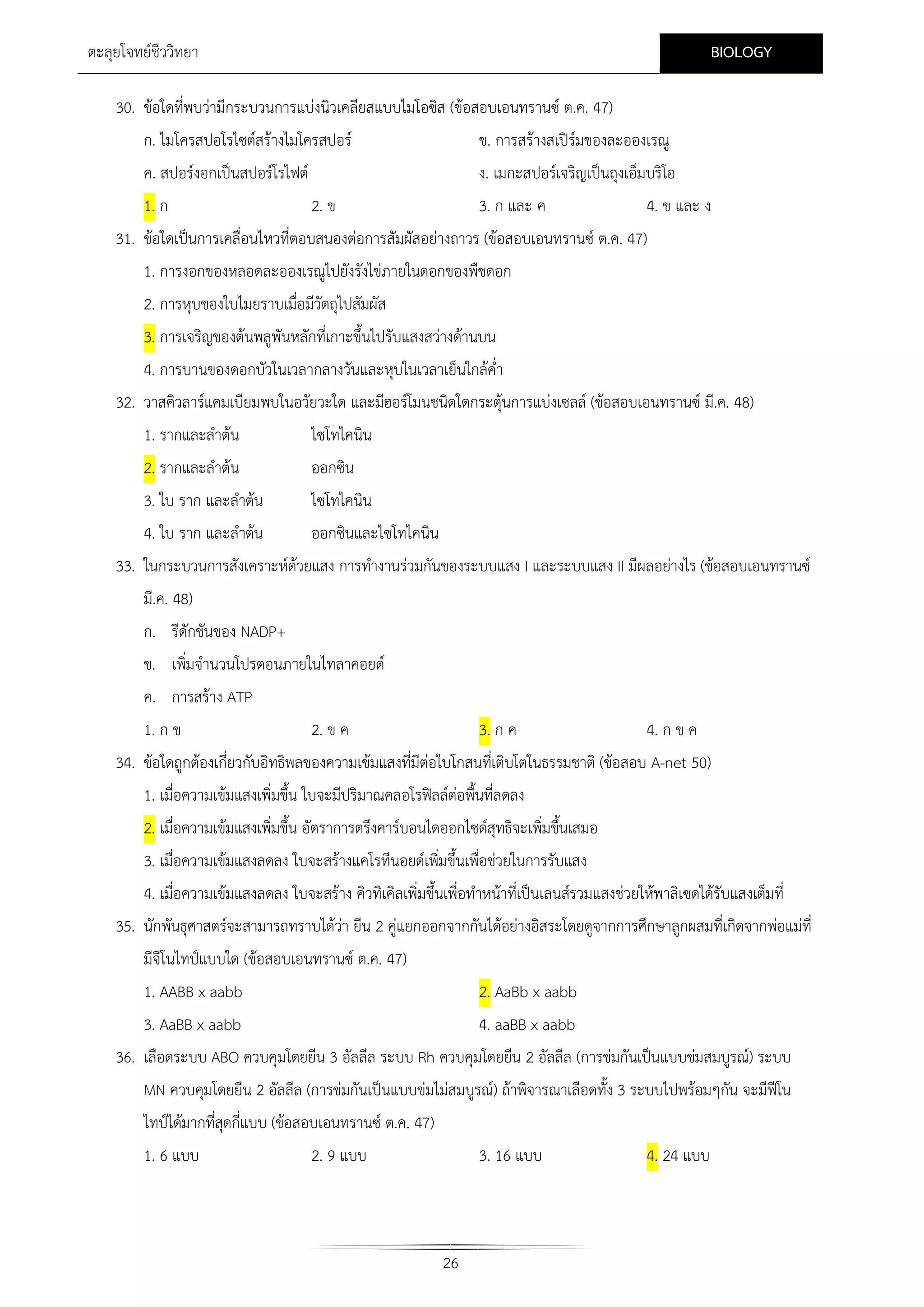 BIOLOGY

ตะลุยโจทยชีววิทยา
30. ขอใดที่พบวามีกระบวนการแบงนิวเคลียสแบบไมโอซิส (ขอสอบเอนทรานซ ต.ค. 47)
ก. ไมโครสปอโรไซตสรางไมโครสปอร

ข. การสรางสเปรมของละอองเรณู


ค. สปอรงอกเปนสปอรโรไฟต

ง. เมกะสปอรเจริญเปนถุงเอ็มบริโอ

1. ก

2. ข

3. ก และ ค

4. ข และ ง

31. ขอใดเปนการเคลื่อนไหวที่ตอบสนองตอการสัมผัสอยางถาวร (ขอสอบเอนทรานซ ต.ค. 47)
1. การงอกของหลอดละอองเรณูไปยังรังไขภายในดอกของพืชดอก
2. การหุบของใบไมยราบเมื่อมีวตถุไปสัมผัส
ั
3. การเจริญของตนพลูพันหลักที่เกาะขึ้นไปรับแสงสวางดานบน
4. การบานของดอกบัวในเวลากลางวันและหุบในเวลาเย็นใกลค่ํา
32. วาสคิวลารแคมเบียมพบในอวัยวะใด และมีฮอรโมนชนิดใดกระตุนการแบงเซลล (ขอสอบเอนทรานซ มี.ค. 48)
1. รากและลําตน

ไซโทไคนิน

2. รากและลําตน

ออกซิน

3. ใบ ราก และลําตน
4. ใบ ราก และลําตน

ไซโทไคนิน
ออกซินและไซโทไคนิน

33. ในกระบวนการสังเคราะหดวยแสง การทํางานรวมกันของระบบแสง I และระบบแสง II มีผลอยางไร (ขอสอบเอนทรานซ
มี.ค. 48)
ก. รีดักชันของ NADP+
ข. เพิ่มจํานวนโปรตอนภายในไทลาคอยด
ค. การสราง ATP
1. ก ข

2. ข ค

3. ก ค

4. ก ข ค

34. ขอใดถูกตองเกี่ยวกับอิทธิพลของความเขมแสงที่มีตอใบโกสนทีเ่ ติบโตในธรรมชาติ (ขอสอบ A-net 50)
1. เมื่อความเขมแสงเพิ่มขึ้น ใบจะมีปริมาณคลอโรฟลลตอพื้นที่ลดลง
2. เมื่อความเขมแสงเพิ่มขึ้น อัตราการตรึงคารบอนไดออกไซดสุทธิจะเพิ่มขึ้นเสมอ
3. เมื่อความเขมแสงลดลง ใบจะสรางแคโรทีนอยดเพิ่มขึ้นเพื่อชวยในการรับแสง
4. เมื่อความเขมแสงลดลง ใบจะสราง คิวทิเคิลเพิ่มขึ้นเพื่อทําหนาที่เปนเลนสรวมแสงชวยใหพาลิเซดไดรับแสงเต็มที่
35. นักพันธุศาสตรจะสามารถทราบไดวา ยีน 2 คูแยกออกจากกันไดอยางอิสระโดยดูจากการศึกษาลูกผสมที่เกิดจากพอแมที่
มีจีโนไทปแบบใด (ขอสอบเอนทรานซ ต.ค. 47)
1. AABB x aabb

2. AaBb x aabb

3. AaBB x aabb
4. aaBB x aabb
36. เลือดระบบ ABO ควบคุมโดยยีน 3 อัลลีล ระบบ Rh ควบคุมโดยยีน 2 อัลลีล (การขมกันเปนแบบขมสมบูรณ) ระบบ
MN ควบคุมโดยยีน 2 อัลลีล (การขมกันเปนแบบขมไมสมบูรณ) ถาพิจารณาเลือดทั้ง 3 ระบบไปพรอมๆกัน จะมีฟโน

ไทปไดมากที่สดกี่แบบ (ขอสอบเอนทรานซ ต.ค. 47)
ุ
1. 6 แบบ

2. 9 แบบ

3. 16 แบบ

26

4. 24 แบบ

 