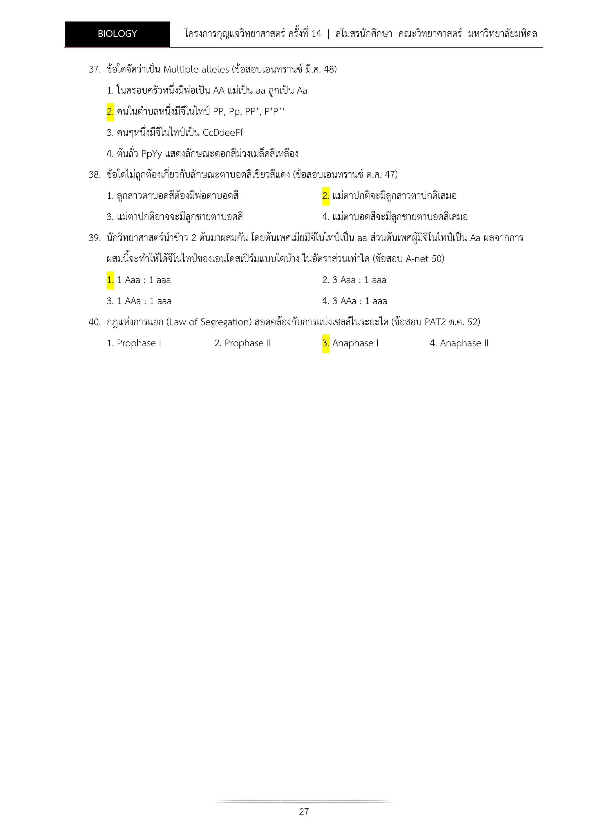 BIOLOGY

โครงการกุญแจวิทยาศาสตร ครั้งที่ 14 | สโมสรนักศึกษา คณะวิทยาศาสตร มหาวิทยาลัยมหิดล

37. ขอใดจัดวาเปน Multiple alleles (ขอสอบเอนทรานซ มี.ค. 48)
1. ในครอบครัวหนึ่งมีพอเปน AA แมเปน aa ลูกเปน Aa
2. คนในตําบลหนึ่งมีจีโนไทป PP, Pp, PP’, P’P’’
3. คนๆหนึ่งมีจีโนไทปเปน CcDdeeFf
4. ตนถั่ว PpYy แสดงลักษณะดอกสีมวงเมล็ดสีเหลือง
38. ขอใดไมถูกตองเกี่ยวกับลักษณะตาบอดสีเขียวสีแดง (ขอสอบเอนทรานซ ต.ค. 47)
1. ลูกสาวตาบอดสีตองมีพอตาบอดสี

2. แมตาปกติจะมีลูกสาวตาปกติเสมอ

3. แมตาปกติอาจจะมีลูกชายตาบอดสี

4. แมตาบอดสีจะมีลูกชายตาบอดสีเสมอ

39. นักวิทยาศาสตรนําขาว 2 ตนมาผสมกัน โดยตนเพศเมียมีจีโนไทปเปน aa สวนตนเพศผูมจีโนไทปเปน Aa ผลจากการ
ี
ผสมนีจะทําใหไดจีโนไทปของเอนโดสเปรมแบบใดบาง ในอัตราสวนเทาใด (ขอสอบ A-net 50)
้
1. 1 Aaa : 1 aaa

2. 3 Aaa : 1 aaa

3. 1 AAa : 1 aaa

4. 3 AAa : 1 aaa

40. กฎแหงการแยก (Law of Segregation) สอดคลองกับการแบงเซลลในระยะใด (ขอสอบ PAT2 ต.ค. 52)
1. Prophase I

2. Prophase II

3. Anaphase I

27

4. Anaphase II

 