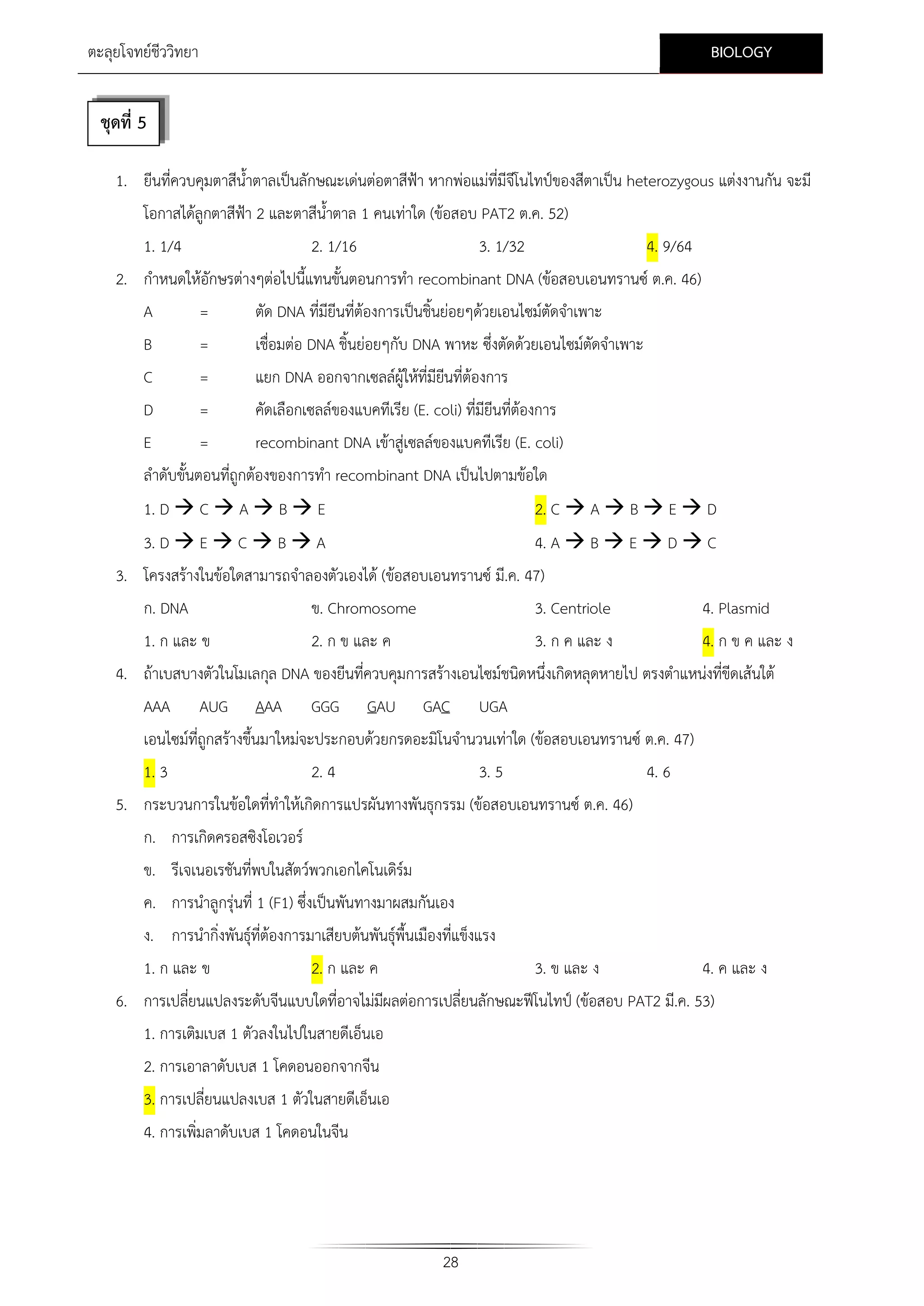 BIOLOGY

ตะลุยโจทยชีววิทยา

ชุดที่ 5
1. ยีนที่ควบคุมตาสีน้ําตาลเปนลักษณะเดนตอตาสีฟา หากพอแมที่มีจโนไทปของสีตาเปน heterozygous แตงงานกัน จะมี
ี
โอกาสไดลูกตาสีฟา 2 และตาสีน้ําตาล 1 คนเทาใด (ขอสอบ PAT2 ต.ค. 52)
1. 1/4

2. 1/16

3. 1/32

4. 9/64

2. กําหนดใหอักษรตางๆตอไปนี้แทนขั้นตอนการทํา recombinant DNA (ขอสอบเอนทรานซ ต.ค. 46)
A
=
ตัด DNA ที่มียีนที่ตองการเปนชิ้นยอยๆดวยเอนไซมตัดจําเพาะ
B

=

เชื่อมตอ DNA ชิ้นยอยๆกับ DNA พาหะ ซึ่งตัดดวยเอนไซมตัดจําเพาะ

C

=

แยก DNA ออกจากเซลลผูใหที่มียนที่ตองการ
ี

D
E

=
=

คัดเลือกเซลลของแบคทีเรีย (E. coli) ที่มียีนที่ตองการ
recombinant DNA เขาสูเซลลของแบคทีเรีย (E. coli)

ลําดับขั้นตอนที่ถูกตองของการทํา recombinant DNA เปนไปตามขอใด
1. D  C  A  B  E

2. C  A  B  E  D

3. D  E  C  B  A

4. A  B  E  D  C

3. โครงสรางในขอใดสามารถจําลองตัวเองได (ขอสอบเอนทรานซ มี.ค. 47)
ก. DNA
ข. Chromosome
3. Centriole
1. ก และ ข

2. ก ข และ ค

3. ก ค และ ง

4. Plasmid
4. ก ข ค และ ง

4. ถาเบสบางตัวในโมเลกุล DNA ของยีนทีควบคุมการสรางเอนไซมชนิดหนึ่งเกิดหลุดหายไป ตรงตําแหนงที่ขีดเสนใต
่
AAA

AUG

AAA

GGG

GAU

GAC

UGA

เอนไซมที่ถูกสรางขึ้นมาใหมจะประกอบดวยกรดอะมิโนจํานวนเทาใด (ขอสอบเอนทรานซ ต.ค. 47)
1. 3
2. 4
3. 5
4. 6
5. กระบวนการในขอใดที่ทําใหเกิดการแปรผันทางพันธุกรรม (ขอสอบเอนทรานซ ต.ค. 46)
ก. การเกิดครอสซิงโอเวอร
ข. รีเจเนอเรชันที่พบในสัตวพวกเอกไคโนเดิรม
ค. การนําลูกรุนที่ 1 (F1) ซึ่งเปนพันทางมาผสมกันเอง
ง. การนํากิ่งพันธุที่ตองการมาเสียบตนพันธุพื้นเมืองที่แข็งแรง
1. ก และ ข

2. ก และ ค

3. ข และ ง

4. ค และ ง

6. การเปลียนแปลงระดับจีนแบบใดที่อาจไมมผลตอการเปลี่ยนลักษณะฟโนไทป (ขอสอบ PAT2 มี.ค. 53)
่
ี
1. การเติมเบส 1 ตัวลงในไปในสายดีเอ็นเอ
2. การเอาลาดับเบส 1 โคดอนออกจากจีน
3. การเปลี่ยนแปลงเบส 1 ตัวในสายดีเอ็นเอ
4. การเพิ่มลาดับเบส 1 โคดอนในจีน

28

 