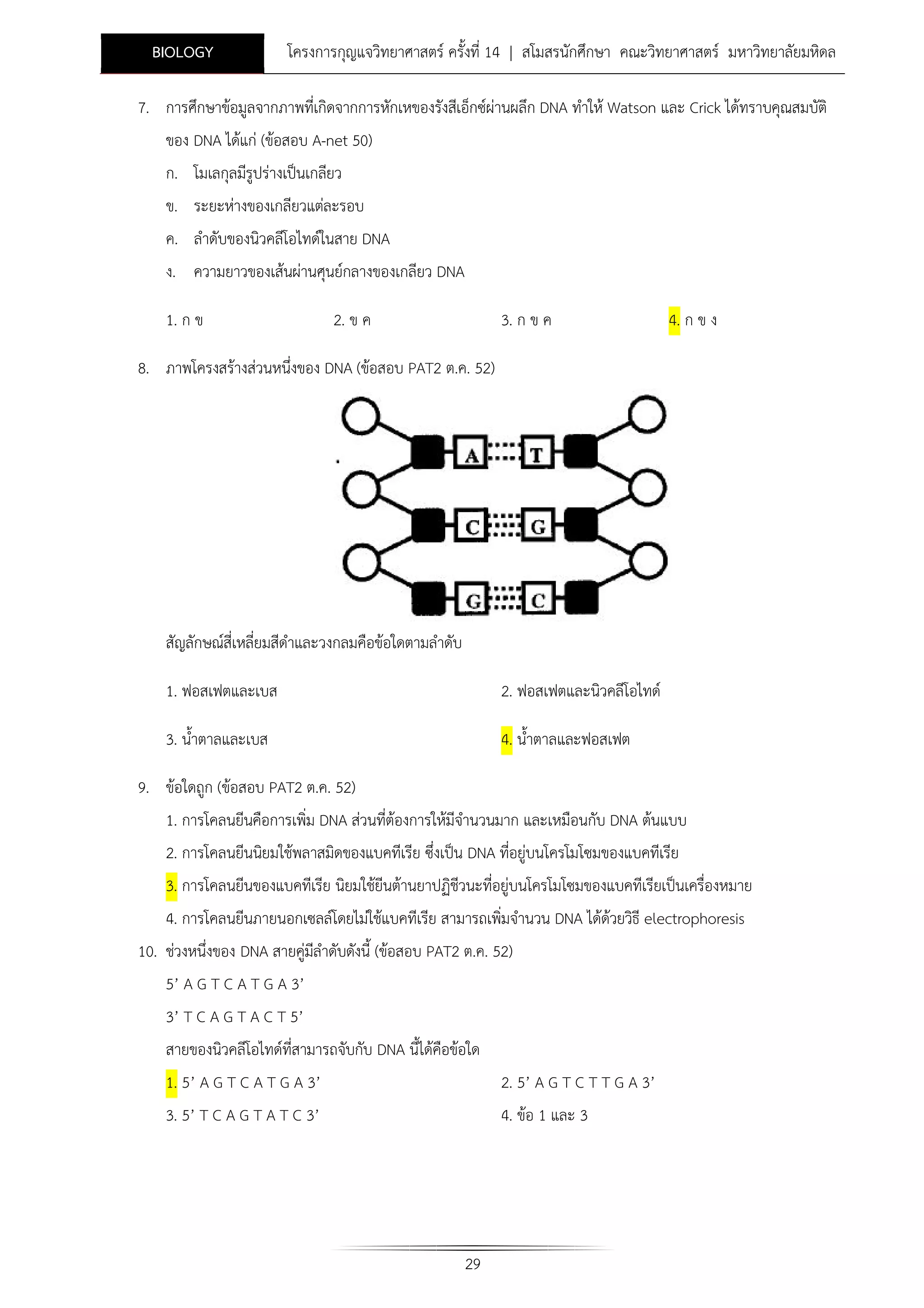 BIOLOGY

โครงการกุญแจวิทยาศาสตร ครั้งที่ 14 | สโมสรนักศึกษา คณะวิทยาศาสตร มหาวิทยาลัยมหิดล

7. การศึกษาขอมูลจากภาพที่เกิดจากการหักเหของรังสีเอ็กซผานผลึก DNA ทําให Watson และ Crick ไดทราบคุณสมบัติ
ของ DNA ไดแก (ขอสอบ A-net 50)
ก. โมเลกุลมีรูปรางเปนเกลียว
ข. ระยะหางของเกลียวแตละรอบ
ค. ลําดับของนิวคลีโอไทดในสาย DNA
ง. ความยาวของเสนผานศุนยกลางของเกลียว DNA
1. ก ข

2. ข ค

3. ก ข ค

4. ก ข ง

8. ภาพโครงสรางสวนหนึ่งของ DNA (ขอสอบ PAT2 ต.ค. 52)

สัญลักษณสี่เหลี่ยมสีดําและวงกลมคือขอใดตามลําดับ
1. ฟอสเฟตและเบส

2. ฟอสเฟตและนิวคลีโอไทด

3. น้ําตาลและเบส

4. น้ําตาลและฟอสเฟต

9. ขอใดถูก (ขอสอบ PAT2 ต.ค. 52)
1. การโคลนยีนคือการเพิ่ม DNA สวนที่ตองการใหมีจํานวนมาก และเหมือนกับ DNA ตนแบบ
2. การโคลนยีนนิยมใชพลาสมิดของแบคทีเรีย ซึ่งเปน DNA ที่อยูบนโครโมโซมของแบคทีเรีย
3. การโคลนยีนของแบคทีเรีย นิยมใชยีนตานยาปฏิชีวนะที่อยูบนโครโมโซมของแบคทีเรียเปนเครื่องหมาย
4. การโคลนยีนภายนอกเซลลโดยไมใชแบคทีเรีย สามารถเพิ่มจํานวน DNA ไดดวยวิธี electrophoresis
10. ชวงหนึ่งของ DNA สายคูมลําดับดังนี้ (ขอสอบ PAT2 ต.ค. 52)
ี
5’ A G T C A T G A 3’
3’ T C A G T A C T 5’
สายของนิวคลีโอไทดที่สามารถจับกับ DNA นี้ไดคือขอใด
1. 5’ A G T C A T G A 3’

2. 5’ A G T C T T G A 3’

3. 5’ T C A G T A T C 3’

4. ขอ 1 และ 3

29

 