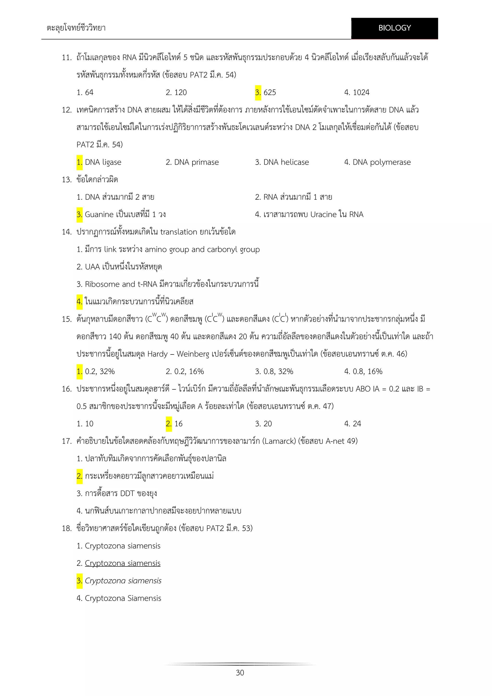 BIOLOGY

ตะลุยโจทยชีววิทยา

11. ถาโมเลกุลของ RNA มีนิวคลีโอไทด 5 ชนิด และรหัสพันธุกรรมประกอบดวย 4 นิวคลีโอไทด เมื่อเรียงสลับกันแลวจะได
รหัสพันธุกรรมทั้งหมดกี่รหัส (ขอสอบ PAT2 มี.ค. 54)
1. 64

2. 120

3. 625

4. 1024

12. เทคนิคการสราง DNA สายผสม ใหไดสิ่งมีชีวิตที่ตองการ ภายหลังการใชเอนไซมตัดจําเพาะในการตัดสาย DNA แลว
สามารถใชเอนไซมใดในการเรงปฏิกิริยาการสรางพันธะโคเวเลนตระหวาง DNA 2 โมเลกุลใหเชื่อมตอกันได (ขอสอบ
PAT2 มี.ค. 54)
1. DNA ligase

2. DNA primase

3. DNA helicase

4. DNA polymerase

13. ขอใดกลาวผิด
1. DNA สวนมากมี 2 สาย
3. Guanine เปนเบสที่มี 1 วง

2. RNA สวนมากมี 1 สาย
4. เราสามารถพบ Uracine ใน RNA

14. ปรากฏการณทั้งหมดเกิดใน translation ยกเวนขอใด
1. มีการ link ระหวาง amino group and carbonyl group
2. UAA เปนหนึ่งในรหัสหยุด
3. Ribosome and t-RNA มีความเกี่ยวของในกระบวนการนี้
4. ในแมวเกิดกระบวนการนี้ที่นิวเคลียส
15. ตนกุหลาบมีดอกสีขาว (CWCW) ดอกสีชมพู (CICW) และดอกสีแดง (CICI) หากตัวอยางที่นํามาจากประชากรกลุมหนึ่ง มี
ดอกสีขาว 140 ตน ดอกสีชมพู 40 ตน และดอกสีแดง 20 ตน ความถี่อัลลีลของดอกสีแดงในตัวอยางนี้เปนเทาใด และถา
ประชากรนี้อยูในสมดุล Hardy – Weinberg เปอรเซ็นตของดอกสีชมพูเปนเทาใด (ขอสอบเอนทรานซ ต.ค. 46)
1. 0.2, 32%

2. 0.2, 16%

3. 0.8, 32%

4. 0.8, 16%

16. ประชากรหนึ่งอยูในสมดุลฮารดี – ไวนเบิรก มีความถี่อัลลีลที่นําลักษณะพันธุกรรมเลือดระบบ ABO IA = 0.2 และ IB =
0.5 สมาชิกของประชากรนี้จะมีหมูเลือด A รอยละเทาใด (ขอสอบเอนทรานซ ต.ค. 47)
1. 10
2. 16
3. 20
4. 24
17. คําอธิบายในขอใดสอดคลองกับทฤษฎีวิวัฒนาการของลามารก (Lamarck) (ขอสอบ A-net 49)
1. ปลาทับทิมเกิดจากการคัดเลือกพันธุของปลานิล
2. กระเหรียงคอยาวมีลูกสาวคอยาวเหมือนแม
่
3. การดื้อสาร DDT ของยุง
4. นกฟนสบนเกาะกาลาปากอสมีจะงอยปากหลายแบบ
18. ชื่อวิทยาศาสตรขอใดเขียนถูกตอง (ขอสอบ PAT2 มี.ค. 53)
1. Cryptozona siamensis
2. Cryptozona siamensis
3. Cryptozona siamensis
4. Cryptozona Siamensis

30

 