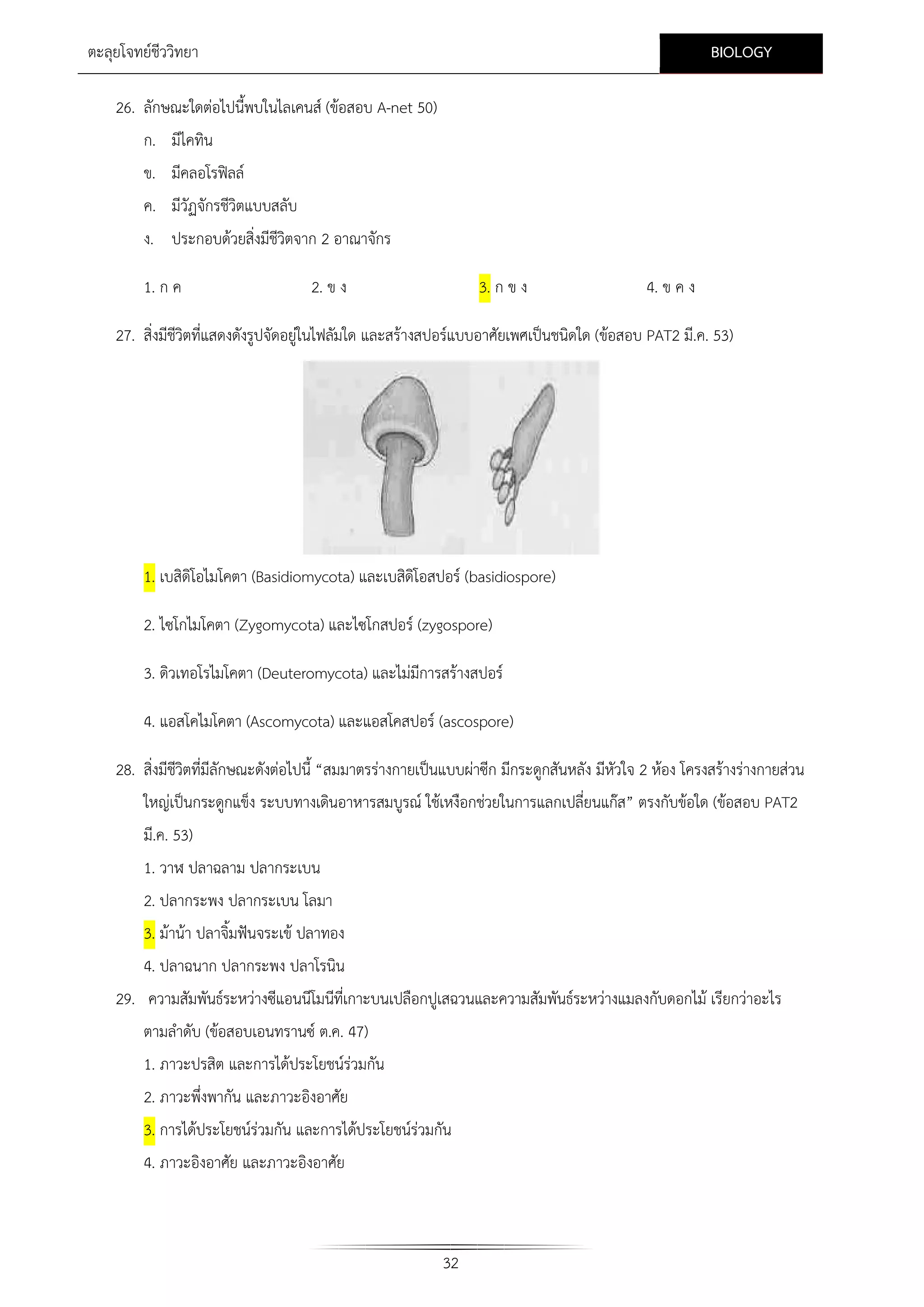 BIOLOGY

ตะลุยโจทยชีววิทยา
26. ลักษณะใดตอไปนี้พบในไลเคนส (ขอสอบ A-net 50)
ก. มีไคทิน
ข. มีคลอโรฟลล
ค. มีวัฏจักรชีวิตแบบสลับ
ง. ประกอบดวยสิ่งมีชีวิตจาก 2 อาณาจักร
1. ก ค

2. ข ง

3. ก ข ง

4. ข ค ง

27. สิ่งมีชีวิตที่แสดงดังรูปจัดอยูในไฟลัมใด และสรางสปอรแบบอาศัยเพศเปนชนิดใด (ขอสอบ PAT2 มี.ค. 53)

1. เบสิดิโอไมโคตา (Basidiomycota) และเบสิดิโอสปอร (basidiospore)
2. ไซโกไมโคตา (Zygomycota) และไซโกสปอร (zygospore)
3. ดิวเทอโรไมโคตา (Deuteromycota) และไมมีการสรางสปอร
4. แอสโคไมโคตา (Ascomycota) และแอสโคสปอร (ascospore)
28. สิ่งมีชีวิตที่มีลักษณะดังตอไปนี้ “สมมาตรรางกายเปนแบบผาซีก มีกระดูกสันหลัง มีหัวใจ 2 หอง โครงสรางรางกายสวน
ใหญเปนกระดูกแข็ง ระบบทางเดินอาหารสมบูรณ ใชเหงือกชวยในการแลกเปลี่ยนแกส” ตรงกับขอใด (ขอสอบ PAT2
มี.ค. 53)
1. วาฬ ปลาฉลาม ปลากระเบน
2. ปลากระพง ปลากระเบน โลมา
3. มานา ปลาจิ้มฟนจระเข ปลาทอง
4. ปลาฉนาก ปลากระพง ปลาโรนิน
29. ความสัมพันธระหวางซีแอนนีโมนีที่เกาะบนเปลือกปูเสฉวนและความสัมพันธระหวางแมลงกับดอกไม เรียกวาอะไร
ตามลําดับ (ขอสอบเอนทรานซ ต.ค. 47)
1. ภาวะปรสิต และการไดประโยชนรวมกัน
2. ภาวะพึ่งพากัน และภาวะอิงอาศัย
3. การไดประโยชนรวมกัน และการไดประโยชนรวมกัน
4. ภาวะอิงอาศัย และภาวะอิงอาศัย

32

 