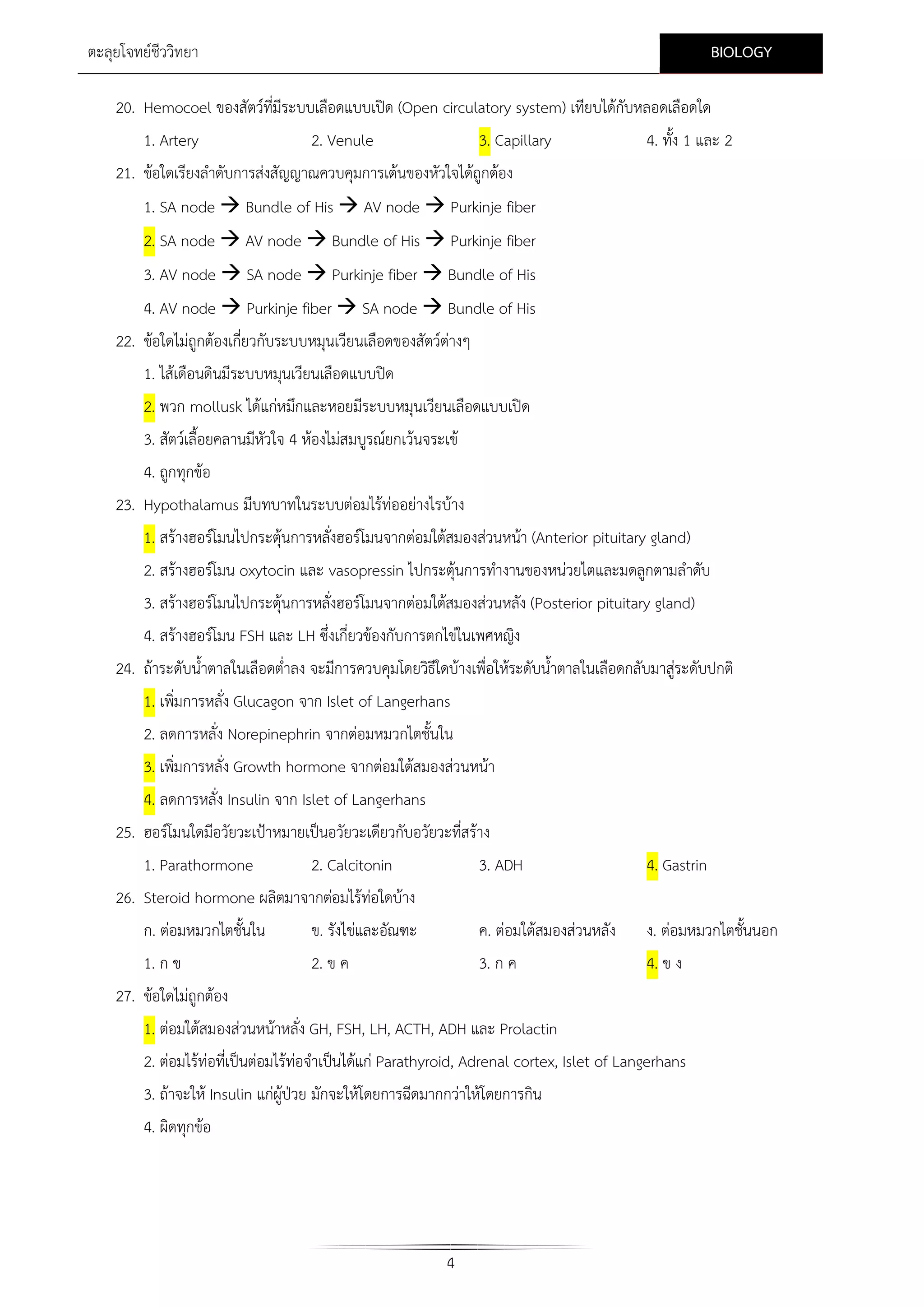 BIOLOGY

ตะลุยโจทยชีววิทยา

20. Hemocoel ของสัตวที่มีระบบเลือดแบบเปด (Open circulatory system) เทียบไดกบหลอดเลือดใด
ั
1. Artery

2. Venule

3. Capillary

4. ทั้ง 1 และ 2

21. ขอใดเรียงลําดับการสงสัญญาณควบคุมการเตนของหัวใจไดถูกตอง
1. SA node  Bundle of His  AV node  Purkinje fiber
2. SA node  AV node  Bundle of His  Purkinje fiber
3. AV node  SA node  Purkinje fiber  Bundle of His
4. AV node  Purkinje fiber  SA node  Bundle of His
22. ขอใดไมถูกตองเกี่ยวกับระบบหมุนเวียนเลือดของสัตวตางๆ
1. ไสเดือนดินมีระบบหมุนเวียนเลือดแบบปด
2. พวก mollusk ไดแกหมึกและหอยมีระบบหมุนเวียนเลือดแบบเปด
3. สัตวเลื้อยคลานมีหัวใจ 4 หองไมสมบูรณยกเวนจระเข
4. ถูกทุกขอ
23. Hypothalamus มีบทบาทในระบบตอมไรทออยางไรบาง
1. สรางฮอรโมนไปกระตุนการหลังฮอรโมนจากตอมใตสมองสวนหนา (Anterior pituitary gland)
่
2. สรางฮอรโมน oxytocin และ vasopressin ไปกระตุนการทํางานของหนวยไตและมดลูกตามลําดับ
3. สรางฮอรโมนไปกระตุนการหลังฮอรโมนจากตอมใตสมองสวนหลัง (Posterior pituitary gland)
่
4. สรางฮอรโมน FSH และ LH ซึ่งเกี่ยวของกับการตกไขในเพศหญิง
24. ถาระดับน้ําตาลในเลือดต่ําลง จะมีการควบคุมโดยวิธีใดบางเพื่อใหระดับน้ําตาลในเลือดกลับมาสูระดับปกติ

1. เพิ่มการหลั่ง Glucagon จาก Islet of Langerhans
2. ลดการหลั่ง Norepinephrin จากตอมหมวกไตชั้นใน
3. เพิ่มการหลั่ง Growth hormone จากตอมใตสมองสวนหนา
4. ลดการหลั่ง Insulin จาก Islet of Langerhans
25. ฮอรโมนใดมีอวัยวะเปาหมายเปนอวัยวะเดียวกับอวัยวะทีสราง
่
1. Parathormone
2. Calcitonin
26. Steroid hormone ผลิตมาจากตอมไรทอใดบาง

3. ADH

4. Gastrin

ก. ตอมหมวกไตชั้นใน

ข. รังไขและอัณฑะ

ค. ตอมใตสมองสวนหลัง

ง. ตอมหมวกไตชั้นนอก

1. ก ข

2. ข ค

3. ก ค

4. ข ง

27. ขอใดไมถูกตอง
1. ตอมใตสมองสวนหนาหลั่ง GH, FSH, LH, ACTH, ADH และ Prolactin
2. ตอมไรทอที่เปนตอมไรทอจําเปนไดแก Parathyroid, Adrenal cortex, Islet of Langerhans
3. ถาจะให Insulin แกผูปวย มักจะใหโดยการฉีดมากกวาใหโดยการกิน
4. ผิดทุกขอ

4

 