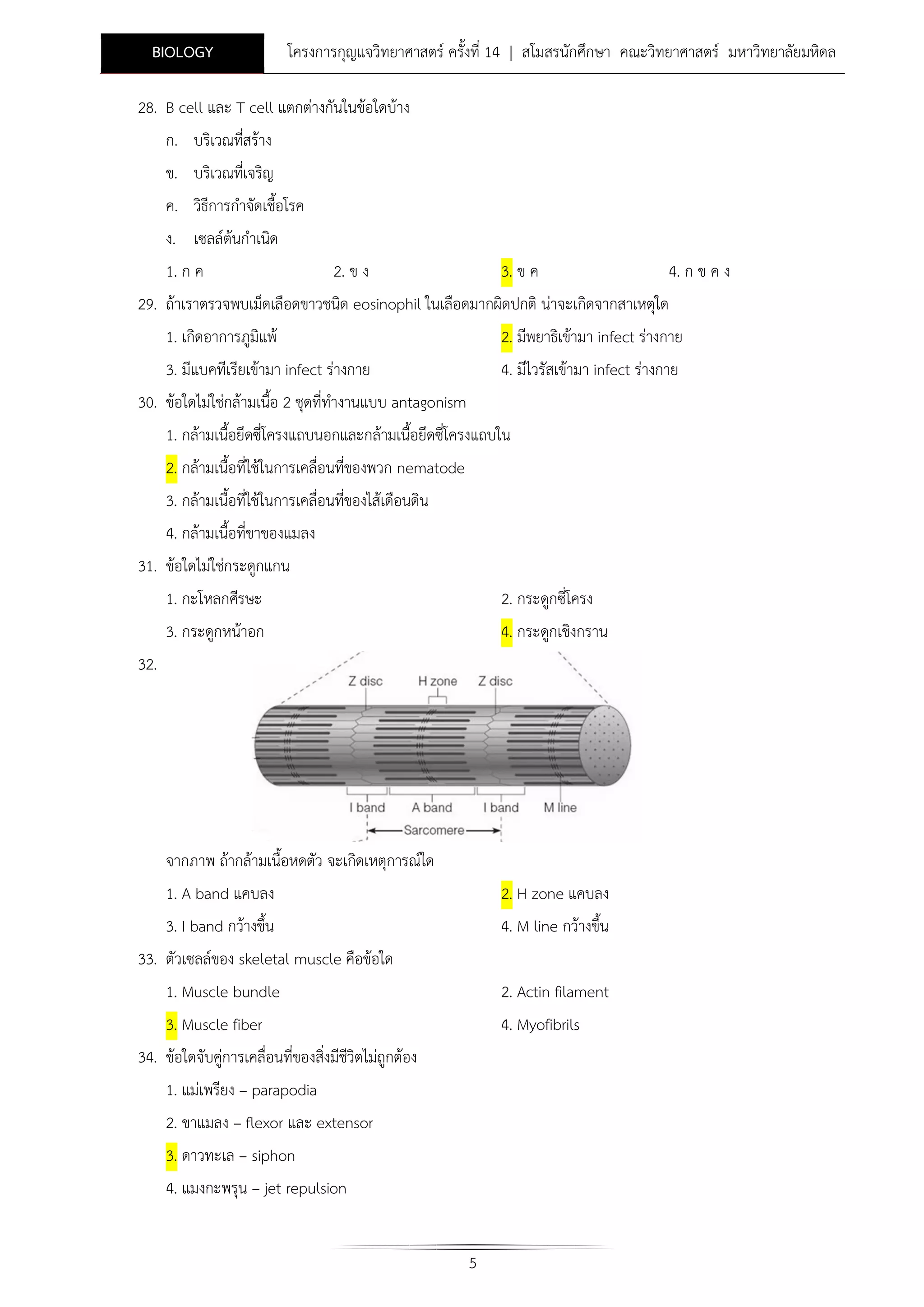 BIOLOGY

โครงการกุญแจวิทยาศาสตร ครั้งที่ 14 | สโมสรนักศึกษา คณะวิทยาศาสตร มหาวิทยาลัยมหิดล

28. B cell และ T cell แตกตางกันในขอใดบาง
ก. บริเวณทีสราง
่
ข. บริเวณทีเ่ จริญ
ค. วิธีการกําจัดเชื้อโรค
ง. เซลลตนกําเนิด
1. ก ค

2. ข ง

3. ข ค

4. ก ข ค ง

29. ถาเราตรวจพบเม็ดเลือดขาวชนิด eosinophil ในเลือดมากผิดปกติ นาจะเกิดจากสาเหตุใด
1. เกิดอาการภูมิแพ

2. มีพยาธิเขามา infect รางกาย

3. มีแบคทีเรียเขามา infect รางกาย
30. ขอใดไมใชกลามเนื้อ 2 ชุดที่ทํางานแบบ antagonism

4. มีไวรัสเขามา infect รางกาย

1. กลามเนื้อยึดซี่โครงแถบนอกและกลามเนื้อยึดซีโครงแถบใน
่
2. กลามเนื้อที่ใชในการเคลื่อนที่ของพวก nematode
3. กลามเนื้อที่ใชในการเคลื่อนที่ของไสเดือนดิน
4. กลามเนื้อที่ขาของแมลง
31. ขอใดไมใชกระดูกแกน
1. กะโหลกศีรษะ

2. กระดูกซี่โครง

3. กระดูกหนาอก

4. กระดูกเชิงกราน

32.

จากภาพ ถากลามเนื้อหดตัว จะเกิดเหตุการณใด
1. A band แคบลง
3. I band กวางขึ้น

2. H zone แคบลง
4. M line กวางขึ้น

33. ตัวเซลลของ skeletal muscle คือขอใด
1. Muscle bundle

2. Actin filament

3. Muscle fiber
34. ขอใดจับคูการเคลื่อนที่ของสิ่งมีชีวิตไมถูกตอง

4. Myofibrils

1. แมเพรียง – parapodia
2. ขาแมลง – flexor และ extensor
3. ดาวทะเล – siphon
4. แมงกะพรุน – jet repulsion
5

 
