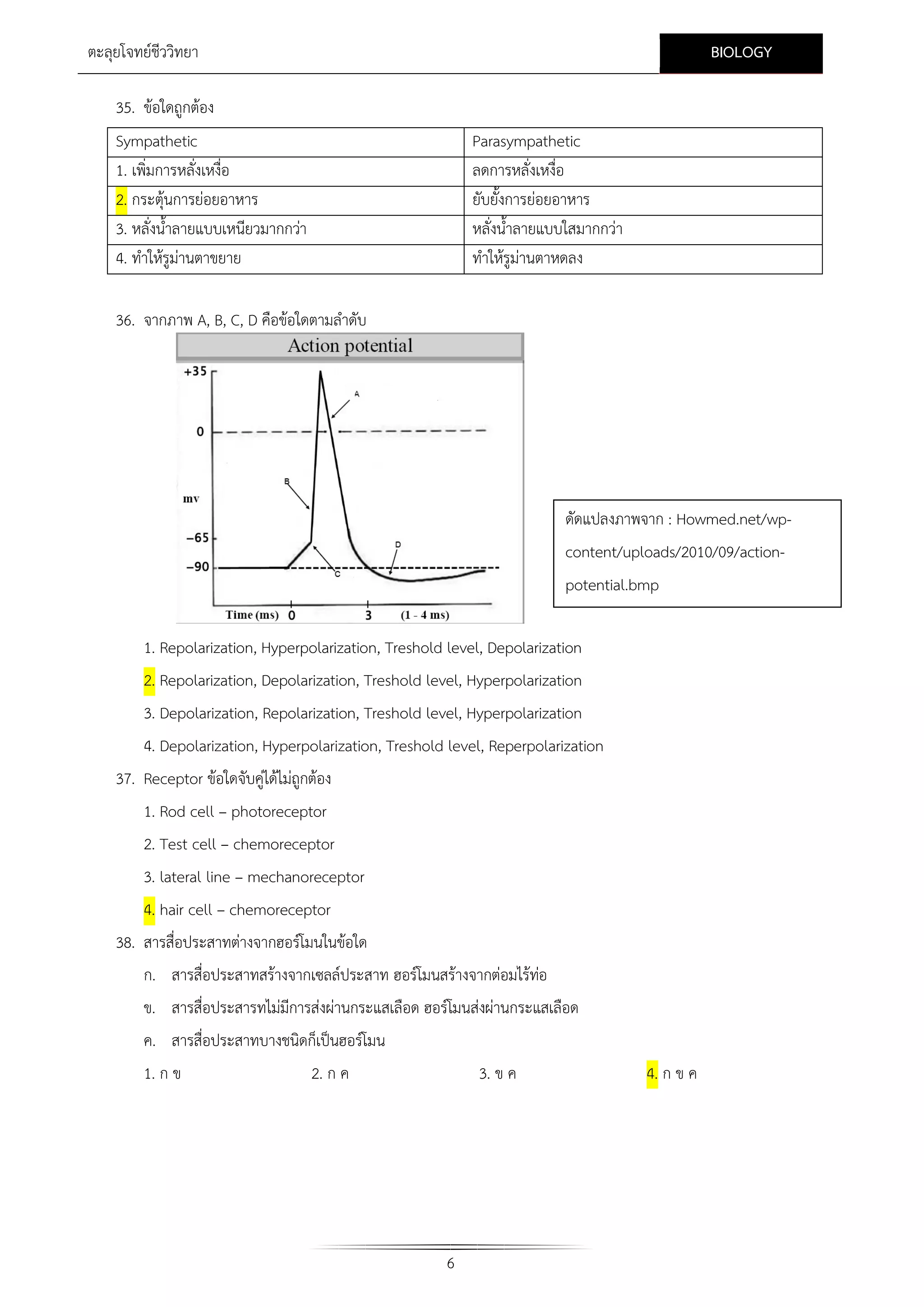 BIOLOGY

ตะลุยโจทยชีววิทยา
35. ขอใดถูกตอง
Sympathetic
1. เพิ่มการหลั่งเหงื่อ
2. กระตุนการยอยอาหาร
3. หลั่งน้ําลายแบบเหนียวมากกวา
4. ทําใหรูมานตาขยาย

Parasympathetic
ลดการหลั่งเหงื่อ
ยับยั้งการยอยอาหาร
หลั่งน้ําลายแบบใสมากกวา
ทําใหรูมานตาหดลง

36. จากภาพ A, B, C, D คือขอใดตามลําดับ

ดัดแปลงภาพจาก : Howmed.net/wpcontent/uploads/2010/09/actionpotential.bmp
1. Repolarization, Hyperpolarization, Treshold level, Depolarization
2. Repolarization, Depolarization, Treshold level, Hyperpolarization
3. Depolarization, Repolarization, Treshold level, Hyperpolarization
4. Depolarization, Hyperpolarization, Treshold level, Reperpolarization
37. Receptor ขอใดจับคูไดไมถูกตอง
1. Rod cell – photoreceptor
2. Test cell – chemoreceptor
3. lateral line – mechanoreceptor
4. hair cell – chemoreceptor
38. สารสื่อประสาทตางจากฮอรโมนในขอใด
ก. สารสื่อประสาทสรางจากเซลลประสาท ฮอรโมนสรางจากตอมไรทอ

ข. สารสื่อประสารทไมมีการสงผานกระแสเลือด ฮอรโมนสงผานกระแสเลือด
ค. สารสื่อประสาทบางชนิดก็เปนฮอรโมน
1. ก ข

2. ก ค

3. ข ค

6

4. ก ข ค

 