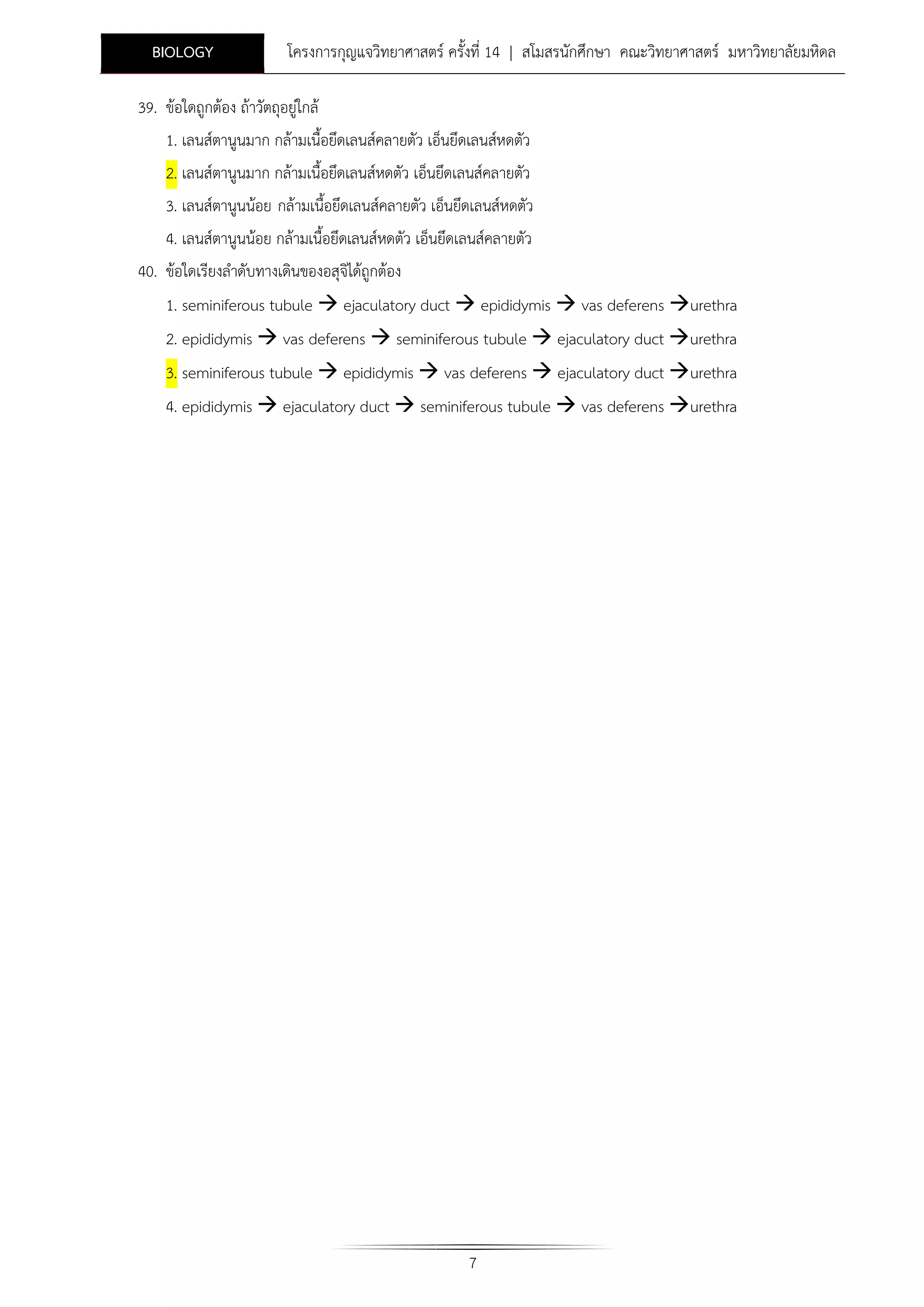 BIOLOGY

โครงการกุญแจวิทยาศาสตร ครั้งที่ 14 | สโมสรนักศึกษา คณะวิทยาศาสตร มหาวิทยาลัยมหิดล

39. ขอใดถูกตอง ถาวัตถุอยูใกล
1. เลนสตานูนมาก กลามเนื้อยึดเลนสคลายตัว เอ็นยึดเลนสหดตัว
2. เลนสตานูนมาก กลามเนื้อยึดเลนสหดตัว เอ็นยึดเลนสคลายตัว
3. เลนสตานูนนอย กลามเนื้อยึดเลนสคลายตัว เอ็นยึดเลนสหดตัว
4. เลนสตานูนนอย กลามเนื้อยึดเลนสหดตัว เอ็นยึดเลนสคลายตัว
40. ขอใดเรียงลําดับทางเดินของอสุจไดถูกตอง
ิ
1. seminiferous tubule  ejaculatory duct  epididymis  vas deferens urethra
2. epididymis  vas deferens  seminiferous tubule  ejaculatory duct urethra
3. seminiferous tubule  epididymis  vas deferens  ejaculatory duct urethra
4. epididymis  ejaculatory duct  seminiferous tubule  vas deferens urethra

7

 