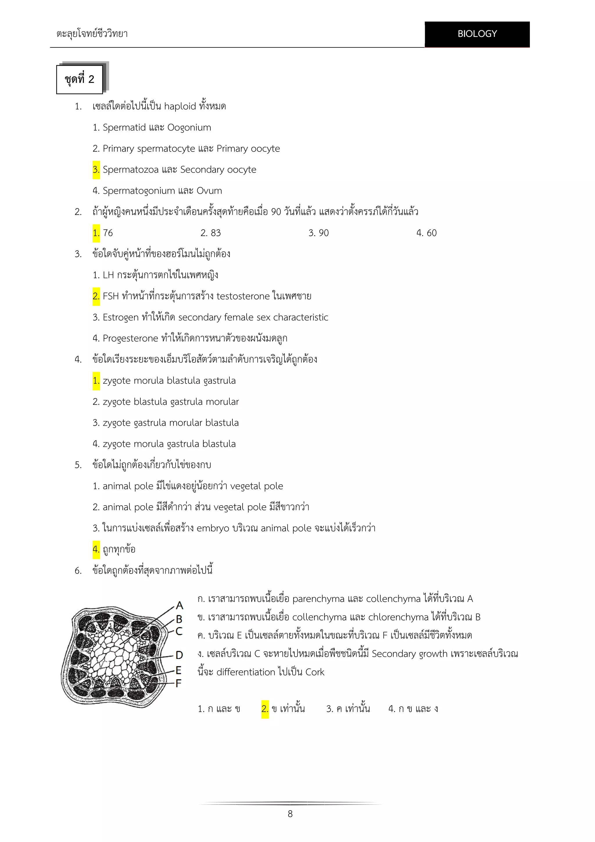 BIOLOGY

ตะลุยโจทยชีววิทยา

ชุดที่ 2
1. เซลลใดตอไปนี้เปน haploid ทั้งหมด
1. Spermatid และ Oogonium
2. Primary spermatocyte และ Primary oocyte
3. Spermatozoa และ Secondary oocyte
4. Spermatogonium และ Ovum
2. ถาผูหญิงคนหนึ่งมีประจําเดือนครังสุดทายคือเมื่อ 90 วันที่แลว แสดงวาตั้งครรภไดกี่วันแลว
้
1. 76
2. 83
3. ขอใดจับคูหนาที่ของฮอรโมนไมถกตอง
ู

3. 90

4. 60

1. LH กระตุนการตกไขในเพศหญิง
2. FSH ทําหนาที่กระตุนการสราง testosterone ในเพศชาย
3. Estrogen ทําใหเกิด secondary female sex characteristic
4. Progesterone ทําใหเกิดการหนาตัวของผนังมดลูก
4. ขอใดเรียงระยะของเอ็มบริโอสัตวตามลําดับการเจริญไดถูกตอง
1. zygote morula blastula gastrula
2. zygote blastula gastrula morular
3. zygote gastrula morular blastula
4. zygote morula gastrula blastula
5. ขอใดไมถูกตองเกี่ยวกับไขของกบ
1. animal pole มีไขแดงอยูนอยกวา vegetal pole
2. animal pole มีสีดากวา สวน vegetal pole มีสีขาวกวา
ํ
3. ในการแบงเซลลเพื่อสราง embryo บริเวณ animal pole จะแบงไดเร็วกวา
4. ถูกทุกขอ
6. ขอใดถูกตองที่สุดจากภาพตอไปนี้
ก. เราสามารถพบเนื้อเยื่อ parenchyma และ collenchyma ไดทบริเวณ A
ี่
ข. เราสามารถพบเนื้อเยื่อ collenchyma และ chlorenchyma ไดที่บริเวณ B
ค. บริเวณ E เปนเซลลตายทั้งหมดในขณะที่บริเวณ F เปนเซลลมีชวิตทั้งหมด
ี
ง. เซลลบริเวณ C จะหายไปหมดเมื่อพืชชนิดนี้มี Secondary growth เพราะเซลลบริเวณ
นี้จะ differentiation ไปเปน Cork
1. ก และ ข

2. ข เทานั้น

8

3. ค เทานั้น

4. ก ข และ ง

 