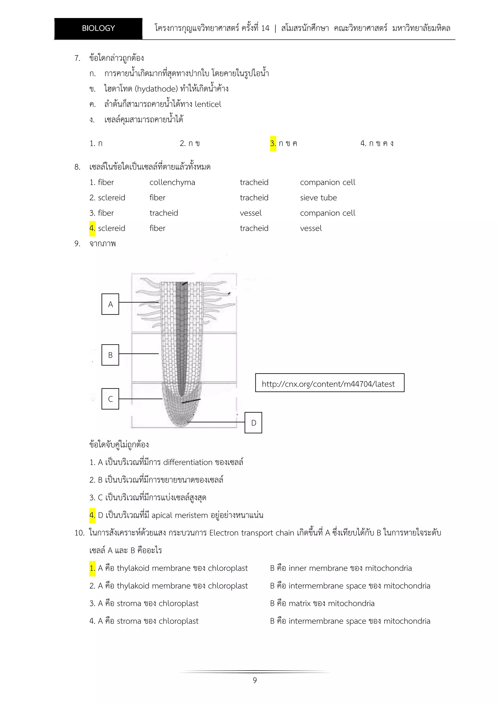 BIOLOGY

โครงการกุญแจวิทยาศาสตร ครั้งที่ 14 | สโมสรนักศึกษา คณะวิทยาศาสตร มหาวิทยาลัยมหิดล

7. ขอใดกลาวถูกตอง
ก. การคายน้ําเกิดมากทีสุดทางปากใบ โดยคายในรูปไอน้ํา
่
ข. ไฮดาโทด (hydathode) ทําใหเกิดน้ําคาง
ค. ลําตนก็สามารถคายน้ําไดทาง lenticel
ง. เซลลคุมสามารถคายน้ําได
1. ก

2. ก ข

8. เซลลในขอใดเปนเซลลที่ตายแลวทั้งหมด
1. fiber
collenchyma
2. sclereid
fiber
3. fiber
tracheid
4. sclereid
fiber
9. จากภาพ

3. ก ข ค
tracheid
tracheid
vessel
tracheid

4. ก ข ค ง
companion cell
sieve tube
companion cell
vessel

A

B
http://cnx.org/content/m44704/latest
C
D
ขอใดจับคูไมถูกตอง
1. A เปนบริเวณที่มีการ differentiation ของเซลล
2. B เปนบริเวณที่มีการขยายขนาดของเซลล
3. C เปนบริเวณที่มีการแบงเซลลสูงสุด
4. D เปนบริเวณที่มี apical meristem อยูอยางหนาแนน
10. ในการสังเคราะหดวยแสง กระบวนการ Electron transport chain เกิดขึ้นที่ A ซึ่งเทียบไดกับ B ในการหายใจระดับ
เซลล A และ B คืออะไร
1. A คือ thylakoid membrane ของ chloroplast

B คือ inner membrane ของ mitochondria

2. A คือ thylakoid membrane ของ chloroplast
3. A คือ stroma ของ chloroplast

B คือ intermembrane space ของ mitochondria
B คือ matrix ของ mitochondria

4. A คือ stroma ของ chloroplast

B คือ intermembrane space ของ mitochondria

9

 