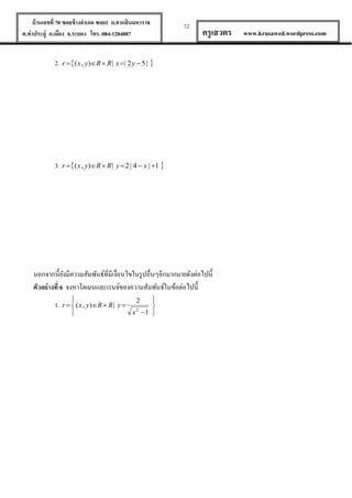 บ้ านเลขที่ 70 ซอยข้ างอาเภอ ซอย1 ถ.ตากสินมหาราช
ต.ท่าประดู่ อ.เมือง จ.ระยอง โทร. 084-1284087

12

ครู เสวตร

2. r  ( x , y)R  R | x  | 2 y  5 | 

3. r  ( x , y)R  R | y  2 | 4  x | 1 

นอกจากนี้ยงมีความสัมพันธ์ที่มีเงื่อนไขในรู ปอื่นๆอีกมากมายดังต่อไปนี้
ั
ตัวอย่ างที่ 6 จงหาโดเมนและเรนจ์ของความสัมพันธ์ในข้อต่อไปนี้


1. r   ( x , y) R  R | y 




x2 1 
2

www.krusawed.wordpress.com

 