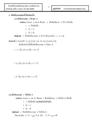 บ้ านเลขที่ 70 ซอยข้ างอาเภอ ซอย1 ถ.ตากสินมหาราช
ต.ท่าประดู่ อ.เมือง จ.ระยอง โทร. 084-1284087

18

ครู เสวตร

www.krusawed.wordpress.com

2. ฟังก์ ชันจากเซตหนึ่งไปเซตหนึ่ง
2.1) ฟังก์ ชันจากเซต A ไป เซต B
บทนิยาม กาหนด A และ B เป็ นเซต f เป็ นฟังก์ชนจาก A ไป B ก็ต่อเมื่อ
ั
1. f เป็ นฟังก์ชน
ั
2. D f  A
3. R f  B
สั ญลักษณ์ f เป็ นฟังก์ชนจากเซต A ไป B เขียนแทนด้วย f : A  B
ั
ตัวอย่ างที่ 1 กาหนดให้ A  1, 2,3, 4 และ B  1, 2,3, 4,5,6,7,8
ฟังก์ชนใดต่อไปนี้เป็ นฟังก์ชนจากเซต A ไปเซต B
ั
ั
1.

2.

f  x, y   A  B y  2 x  1





g  x, y   A  B y  x 2  1

3. h  x, y   A  B y  x  2

2.2) ฟังก์ ชันจากเซต A ไปทั่วถึง B
บทนิยาม กาหนด A และ B เป็ นเซต f เป็ นฟังก์ชนจาก A ไปทัวถึง B ก็ต่อเมื่อ
ั
่
1. f เป็ นฟังก์ชน (สมาชิกตัวหน้ าห้ ามซ้า)
ั
2. D f  A
3. R f  B
สั ญลักษณ์ f เป็ นฟังก์ชนจาก เซต A ไปทัวถึง B
ั
่



เขียนแทนด้วย f : A ง B หรื อ f : A onto B
ทัวถึ
่

 