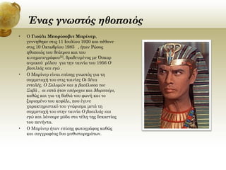 Ένας γνωστός ηθοποιός
•

•

•

Ο Γιούλι Μπορίσοβιτ Μπρίνερ,
γεννηθηκε στις 11 Ιουλίου 1920 και πέθανε
στις 10 Οκτωβρίου 1985 ], ήταν Ρώσος
ηθοποιός του θεάτρου και του
κινηματογράφου[2], βραβευμένος με Όσκαρ
ανρικού ρόλου για την ταινία του 1956 Ο
βασιλιάς και εγώ .
Ο Μπρίνερ είναι επίσης γνωστός για τη
συμμετοχή του στις ταινίες Οι δέκα
εντολές, Ο Σολομών και η βασίλισσα του
Σαβά , οι επτά ήταν υπέροχοι και Μοριτούρι,
καθώς και για τη βαθιά του φωνή και το
ξυρισμένο του κεφάλι, που έγινε
χαρακτηριστικό του γνώρισμα μετά τη
συμμετοχή του στην ταινία Ο βασιλιάς και
εγώ και λάνσαρε μόδα στα τέλη της δεκαετίας
του πενήντα.
Ο Μπρίνερ ήταν επίσης φωτογράφος καθώς
και συγγραφέας δυο μυθιστορημάτων.

 