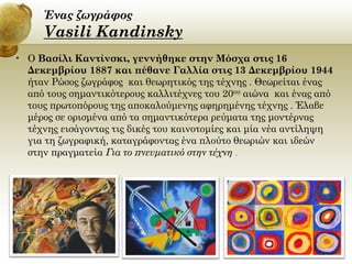 Ένας ζωγράφος

Vasili Kandinsky
• O Βασίλι Καντίνσκι, γεννήθηκε στην Μόσχα στις 16
Δεκεμβρίου 1887 και πέθανε Γαλλία στις 13 Δεκεμβρίου 1944
ήταν Ρώσος ζωγράφος και θεωρητικός της τέχνης . Θεωρείται ένας
από τους σημαντικότερους καλλιτέχνες του 20ου αιώνα και ένας από
τους πρωτοπόρους της αποκαλούμενης αφηρημένης τέχνης . Έλαβε
μέρος σε ορισμένα από τα σημαντικότερα ρεύματα της μοντέρνας
τέχνης εισάγοντας τις δικές του καινοτομίες και μία νέα αντίληψη
για τη ζωγραφική, καταγράφοντας ένα πλούτο θεωριών και ιδεών
στην πραγματεία Για το πνευματικό στην τέχνη .

 