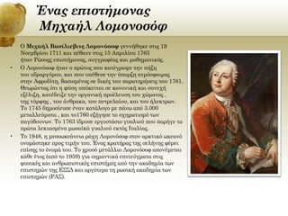Ένας επιστήμονας
Μηχαήλ Λομονοσόφ
•

•

•

Ο Μιχαήλ Βασίλιεβιτς Λομονόσοφ γεννήθηκε στις 19
Νοεμβρίου 1711 και πέθανε στις 15 Απριλίου 1765
ήταν Ρώσοςς επιστήμονας, συγγραφέας και μαθηματικός.
Ο Λομονόσοφ ήταν ο πρώτος που κατέγραψε την πήξη
του υδραργύρου, και που υπέθεσε την ύπαρξη ατμόσφαιρας
στην Αφροδίτη, βασισμένος σε δικές του παρατηρήσεις του 1761.
Θεωρώντας ότι η φύση υπόκειται σε κανονική και συνεχή
εξέλιξη, κατέδειξε την οργανική προέλευση του χώματος ,
της τύρφης , του άνθρακα, του πετρελαίου, και του ήλεκτρων.
Το 1745 δημοσίευσε έναν κατάλογο με πάνω από 3.000
μεταλλεύματα , και το1760 εξήγησε το σχηματισμό των
παγόβουνων. Το 1763 ίδρυσε εργοστάσιο γυαλιού που παρήγε τα
πρώτα λεκιασμένα μωσαϊκά γυαλιού εκτός Ιταλίας.
Το 1948, η μεσοωκεάνεια ράχη Λομονόσοφ στον αρκτικό ωκεανό
ονομάστηκε προς τιμήν του. Ένας κρατήρας της σελήνης φέρει
επίσης το όνομά του. Το χρυσό μετάλλιο Λομονόσοφ απονέμεται
κάθε έτος (από το 1959) για σημαντικά επιτεύγματα στις
φυσικές και ανθρωπιστικές επιστήμες από την ακαδημία των
επιστημών της ΕΣΣΔ και αργότερα τη ρωσική ακαδημία των
επιστημών (ΡΑΣ).

 