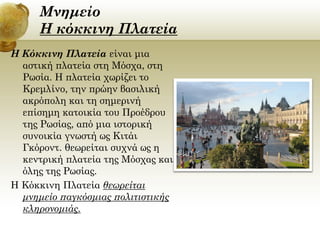 Μνημείο
Η κόκκινη Πλατεία
Η Κόκκινη Πλατεία είναι μια
αστική πλατεία στη Μόσχα, στη
Ρωσία. Η πλατεία χωρίζει το
Κρεμλίνο, την πρώην βασιλική
ακρόπολη και τη σημερινή
επίσημη κατοικία του Προέδρου
της Ρωσίας, από μια ιστορική
συνοικία γνωστή ως Κιτάι
Γκόροντ. θεωρείται συχνά ως η
κεντρική πλατεία της Μόσχας και
όλης της Ρωσίας.
Η Κόκκινη Πλατεία θεωρείται
μνημείο παγκόσμιας πολιτιστικής
κληρονομιάς.

 