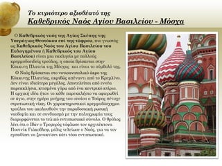 Το κυριότερο αξιοθέατό της

Καθεδρικός Ναός Αγίου Βασιλείου - Μόσχα
Ο Καθεδρικός ναός της Αγίας Σκέπης της
Υπεράγιας Θεοτόκου επί της τάφρου, πιο γνωστός
ως Καθεδρικός Ναός του Αγίου Βασιλείου του
Ευλογημένου ή Καθεδρικός του Αγίου
Βασιλείου) είναι μια εκκλησία με πολλούς
κρεμμυδοειδείς τρούλος, η οποία βρίσκεται στην
Κόκκινη Πλατεία της Μόσχας και είναι το σύμβολό της.
Ο Ναός βρίσκεται στο νοτιοανατολικό άκρο της
Κόκκινης Πλατείας, ακριβώς απέναντι από το Κρεμλίνο.
Δεν είναι ιδιαίτερα μεγάλος. Αποτελείται από εννέα
παρεκκλήσια, κτισμένα γύρω από ένα κεντρικό κτίριο.
Η αρχική ιδέα ήταν το κάθε παρεκκλήσιο να αφιερωθεί
σε άγιο, στην ημέρα μνήμης του οποίου ο Τσάρος πέτυχε
στρατιωτική νίκη. Οι χαρακτηριστικοί κρεμμυδόσχημοι
τρούλοι του ακολουθούν την παραδοσιακή ρωσική
ναοδομία και σε συνδυασμό με την πολυχρωμία τους
διαμορφώνεται το τελικό εντυπωσιακό σύνολο. Ο θρύλος
λέει ότι ο Ιβάν ο Τρομερός τύφλωσε τον αρχιτέκτονα
Ποστνίκ Γιάκοβλεφ, μόλις τελείωσε ο Ναός, για να τον
εμποδίσει να ξανακτίσει κάτι τόσο εντυπωσιακό.

 