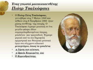 Ένας γνωστό μουσικοσυνθέτης

Πιότρ Τσαϊκόφσκι
• Ο Πιότρ Ιλίτς Τσαϊκόφσκι,
γεννήθηκε στις 7 Μαϊου 1840 και
πέθανε στις 6 Νοεμβρίου 1893 ήταν
ρώσος συνθέτης της εποχής. Ο
Τσαϊκόφσκι έγραψε μουσική σε ένα
μεγάλο φάσμα ιδέων
συμπεριλαμβανομένων όπερας,
μπαλέτου και τραγουδιού. Έγραψε
μερικά από τα πιο δημοφιλή
ορχηστρικά και θεατρικά μουσικά
έργα στο σύγχρονο κλασικό
ρεπερτόριο, όπως τα μπαλέτα
• η λίμνη των κύκνων,
• η Ωραία Κοιμωμένη και
• Ο Καρυοθραύστης.

 