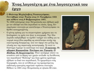 Ένας λογοτέχνη με ένα λογοτεχνικό του
έργο
•

•

Ο Φιόντορ Μιχάηλοβιτς Ντοστογιέφσκι.
Γεννήθηκε στην Ρωσία στις 11 Νοεμβρίου 1821
και πέθανε στις 9 Φεβρουαρίου 1881.
Το 1859 επέστρεψε στην Πετρούπολη και εξέδωσε μαζί
με τον αδελφό του δύο περιοδικά τα οποία, όμως, δεν
σημείωσαν επιτυχία με αποτέλεσμα ο Ντοστογιέφσκι να
βρεθεί καταχρεωμένος.
Ο μόνος τρόπος για να συγκεντρώσει χρήματα και να
ξεπληρώσει τα χρέη του ήταν η συγγραφή. Την ίδια
περίοδο εκδηλώθηκε το σχεδόν νοσηρό του πάθος για τα
τυχερά παιχνίδια-ακριβώς ως αποτέλεσμα αυτής της
οικονομικής δυσχέρειας- που τον έφερε στο χείλος της
υλικής και της σωματικής καταστροφής. Σε αυτό το
διάστημα έγραψε τα καλύτερα του έργα: Ο παίκτης, Οι
αδερφοί Καραμαζώφ, Έγκλημα και Τιμωρία, Ο
Ηλίθιος, Οι δαιμονισμένοι. Όταν κατάφερε πλέον να
ανασάνει από το βάρος των χρεών ανέλαβε τη διεύθυνση
του περιοδικού "Πολίτης" και λίγα χρόνια αργότερα
εξέδωσε το δικό του περιοδικού, Το ημερολόγιο ενός
Συγγραφέα, που σε αντίθεση με τις προηγούμενες
εκδοτικές εμπειρίες σημείωσε τεράστια επιτυχία.
Πέθανε το 1881 στην Πετρούπολη σε ηλικία 60 ετών.

 