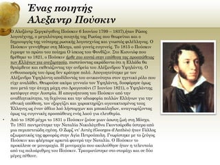 Ένας ποιητής
Αλεξαντρ Πούσκιν
•

•

Ο Αλεξάντρ Σεργκέγεβιτς Πούσκιν 6 Ιουνίου 1799 – 1837),ήταν Ρώσος
λογοτέχνης, ο μεγαλύτερος ποιητής της Ρωσίας που θεωρείται και ο
δημιουργός της νεότερης ρωσικής λογοτεχνίας και γνωστός φιλέλληνας. Ο
Πούσκιν γεννήθηκε στη Μόσχα, από γονείς ευγενείς. Το 1815 ο Πούσκιν
έγραψε το πρώτο του ποίημα Ο ίσκιος του Φονβίζιν. Στο Κισινιόφ που
βρέθηκε το 1821, ο Πούσκιν ήρθε πιο κοντά στην υπόθεση της προσπάθειας
των Ελλήνων για ανεξαρτησία, πιστεύοντας ακράδαντα ότι η Ελλάδα θα
θριάμβευε και εκθειάζοντας την ανδρεία του Αλέξανδρου Υψηλάντη. Ο
ενθουσιασμός του όμως δεν κράτησε πολύ. Απογοητεύτηκε με τον
Αλέξανδρο Υψηλάντη αποδίδοντάς του ανικανότητα στον ηγετικό ρόλο που
είχε αναλάβει. Θεωρούσε ακόμα γενναίο τον Υψηλάντη, δυσφόρησε όμως
που μετά την άτυχη μάχη στο Δραγατσάνι (7 Ιουνίου 1821), ο Υψηλάντης
κατέφυγε στην Αυστρία. Η απογοήτευση του Πούσκιν από την
αναβλητικότητα, τη διχόνοια και την αδιαφορία πολλών Ελλήνων για την
εθνική υπόθεση, τον εξοργίζει και χαρακτηρίζει αγανακτισμένος τους
Έλληνες ως έναν άθλιο λαό λήσταρχων και μπακάληδων, αναγνωρίζοντας
όμως τις ευγενικές προσπάθειες ενός λαού για ελευθερία.
Από το 1826 μέχρι το 1831 ο Πούσκιν ζούσε μιαν άσωτη ζωή στη Μόσχα.
Το 1831 παντρεύτηκε την Ναταλία Νικολάγεβνα Γκοντσάροβα ύστερα από
μια περιπετειώδη σχέση. Ο Ζωρζ ντ’ Αντές (Georges d'Anthès) ήταν Γάλλος
αξιωματικός της φρουράς στην Αγία Πετρούπολη. Γνωρίστηκε με το ζεύγος
Πούσκιν και φλέρταρε αρκετά φανερά την Ναταλία. Ο Πούσκιν το
προκάλεσε σε μονομαχία. Η μονομαχία που ακολούθησε ήταν η τελευταία
από τις πολυάριθμες του Πούσκιν. Τραυματίστηκε στο στομάχι και σε δύο
μέρες πέθανε.

 