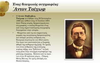 Ένας θεατρικός συγγραφέας

΄Αντον Τσέχωφ
•

•

Ο Αντόν Πάβλοβιτς
Τσέχωφ γεννήθηκε στις 29 Ιανουαρίου
1860 και πέθανε στις 15 Ιουλίου 1904
ήταν Ρώσος ιατρός, δραματουργός και
συγγραφέας, ο οποίος θεωρείται ένας
από τους σημαντικότερους συγγραφείς
διηγημάτων στην ιστορία[.
Θεωρείται από τις πιο σημαντικές
μορφές της παγκόσμιας δραματουργίας
και άσκησε μεγάλη επίδραση στη
θεατρική λογοτεχνία του 20ού αιώνα.
Στα έργα του αποτυπώνεται η διαρκής
φθορά της καθημερινής ζωής. Οι ήρωές
του είναι άνθρωποι της ανώτερης
κυρίως τάξης, που “ξοδεύουν” τη ζωή
τους μέσα στην πνιγηρή ατμόσφαιρα της
ρώσικης επαρχίας . Κάποια από τα έργα
του είναι Η πρόταση γάμου , Γλάρος,
Θείος Βάνιας, Οι τρείς αδελφές και
Βυσσινόκηπος .

 