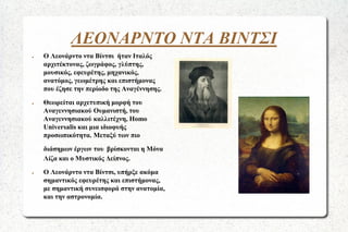 ΛΕΟΝΑΡΝΤΟ ΝΤΑ ΒΙΝΤΣΙ
●

●

Ο Λεονάρντο ντα Βίντσι ήταν Ιταλός
αρχιτέκτονας, ζωγράφος, γλύπτης,
μουσικός, εφευρέτης, μηχανικός,
ανατόμος, γεωμέτρης και επιστήμονας
που έζησε την περίοδο της Αναγέννησης.
Θεωρείται αρχετυπική μορφή του
Αναγεννησιακού Ουμανιστή, του
Αναγεννησιακού καλλιτέχνη, Homo
Universalis και μια ιδιοφυής
προσωπικότητα. Μεταξύ των πιο
διάσημων έργων του βρίσκονται η Μόνα
Λίζα και ο Μυστικός Δείπνος.

●

Ο Λεονάρντο ντα Βίντσι, υπήρξε ακόμα
σημαντικός εφευρέτης και επιστήμονας,
με σημαντική συνεισφορά στην ανατομία,
και την αστρονομία.

 