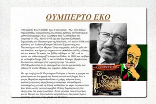 ΟΥΜΠΕΡΤΟ ΕΚΟ
●

●

Ο Ουμπέρτο Έκο (Umberto Eco, 5 Ιανουαρίου 1932) είναι Ιταλός
σημειωτιστής, δοκιμιογράφος, φιλόσοφος, κριτικός λογοτεχνίας και
μυθιστοριογράφος.Ο Έκο γεννήθηκε στην Αλεσσάντρια του
Πιεμόντε το 1932. Από το 1975 έχει την έδρα του Καθηγητή
Σημειωτικής στο Πανεπιστήμιο της Μπολόνια, ενώ από το 1988 είναι
πρόεδρος του Διεθνούς Κέντρου Μελετών Σημειωτικής στο
Πανεπιστήμιο του Σαν Μαρίνο. Είναι συγγραφέας πολλών μελετών
και δοκιμίων, που έχουν μεταφραστεί και εκδοθεί σε πολλές γλώσσες
ανά τον κόσμο. Το πρώτο του βιβλίο εκδόθηκε το 1965, ενώ το
πρώτο του μυθιστόρημα (Το όνομα του Ρόδου) το 1980, και τιμήθηκε
με το βραβείο Strega (1981), και το Medicis Etranger (βραβείο που
δίνεται στον καλύτερο ξένο λογοτέχνη στην Γαλλία) το
1982.Φημολογείται ότι το επώνυμο Εκο είναι το αρκτικόλεξο των
λέξεων Ex Coelis Oblatus, που σημαίνει «θεϊκό δώρο».

Με την έναρξη του Β΄ Παγκοσμίου Πολέμου ο Εκο και η μητέρα του
μετακόμισαν σε ένα χωριό στα βουνά του ιταλικού βορρά. Εκεί ο
μικρός Ουμπέρτο παρακολουθούσε τις μάχες ανάμεσα στους
φασίστες και στους παρτιζάνους με ανάμεικτα συναισθήματα συνεπαρμένος μεν από τη δράση, αισθανόταν εν μέρει ευγνώμων που
ήταν τόσο μικρός για να αναμειχθεί. Ο ίδιος θυμάται εκείνη την
εποχή «σαν ένα μικρό γουέστερν. Αυτοί οι λόφοι είναι στη μνήμη
μου το θέατρο των στρατιωτικών επιχειρήσεων, στις οποίες ήμουν
αυτόπτης μάρτυρας, στην ηλικία των 12 ετών».

 