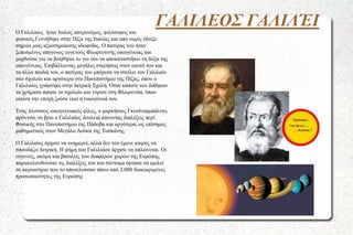 ΓΑΛΙΛΕΟΣ ΓΑΛΙΛΈΙ

●

●

●

Ο Γαλιλαίος ήταν Ιταλός αστρονόμος, φιλόσοφος και
φυσικός.Γεννήθηκε στην Πίζα της Ιταλίας και από νωρίς έδειξε
σημεία μιας αξιοσημείωτης ιδιοφυΐας. Ο πατέρας του ήταν
ξεπεσμένος απόγονος ευγενούς Φλωρεντινής οικογένειας και
μοχθούσε για να βοηθήσει το γιο του να αποκαταστήσει τη δόξα της
οικογένειας. Επιβάλλοντας μεγάλες στερήσεις στον εαυτό του και
τα άλλα παιδιά του, ο πατέρας του μπόρεσε να στείλει τον Γαλιλαίο
στο σχολείο και αργότερα στο Πανεπιστήμιο της Πίζας, όπου ο
Γαλιλαίος γράφτηκε στην Ιατρική Σχολή. Όταν κάποτε του δόθηκαν
τα χρήματα άφησε το σχολείο και γύρισε στη Φλωρεντία, όπου
εκείνη την εποχή ζούσε εκεί η οικογένειά του.

Ένας πλούσιος οικογενειακός φίλος, ο μαρκήσιος Γκουϊνταμπάλντο,
φρόντισε να βρει ο Γαλιλαίος δουλειά κάνοντας διαλέξεις περί
Φυσικής στο Πανεπιστήμιο της Πάδοβα και αργότερα, ως επίσημος
μαθηματικός στον Μεγάλο Δούκα της Τοσκάνης.
Ο Γαλιλαίος άρχισε να ευημερεί, αλλά δεν του έμενε καιρός να
σπουδάζει Ιατρική. Η φήμη του Γαλιλαίου άρχισε να απλώνεται. Οι
ευγενείς, ακόμη και βασιλείς των διαφόρων χωρών της Ευρώπης
παρακολουθούσαν τις διαλέξεις του και σύντομα έφτασε να ομιλεί
σε ακροατήριο που το αποτελούσαν πάνω από 2.000 διακεκριμένες
προσωπικότητες της Ευρώπης

 
