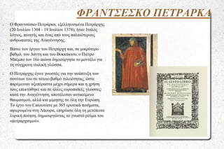 ΦΡΑΝΤΣΕΣΚΟ ΠΕΤΡΑΡΚΑ
●

●

●

Ο Φραντσέσκο Πετράρκα, εξελληνισμένα Πετράρχης
(20 Ιουλίου 1304 - 19 Ιουλίου 1374), ήταν Ιταλός
λόγιος, ποιητής και ένας από τους παλαιότερους
ανθρωπιστές της Αναγέννησης.
Βάσει των έργων του Πετράρχη και, σε μικρότερο
βαθμό, του Δάντη και του Βοκκάκιου, ο Πιέτρο
Μπέμπο τον 16ο αιώνα δημιούργησε το μοντέλο για
τη σύγχρονη ιταλική γλώσσα.
Ο Πετράρχης έγινε γνωστός για την ανάπτυξη των
σονέτων του σε τέτοιο βαθμό τελειότητας, ώστε
παρέμειναν αξεπέραστα μέχρι σήμερα και η χρήση
τους επεκτάθηκε και σε άλλες ευρωπαϊκές γλώσσες:
κατά την Αναγέννηση, αποτέλεσαν αντικείμενο
θαυμασμού, αλλά και μίμησης σε όλη την Ευρώπη.
Το έργο του Canzoniere με 365 ερωτικά ποιήματα,
αφιερωμένα στη Λάουρα, επηρέασε όλη τη μετέπειτα
λυρική ποίηση, δημιουργώντας το γνωστό ρεύμα του
«πετραρχισμού».

 