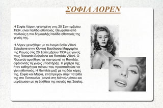 ΣΟΦΙΑ ΛΟΡΕΝ
Η Σοφία Λόρεν, γεννημένη στις 20 Σεπτεμβρίου
1934, είναι Ιταλίδα ηθοποιός. Θεωρείται από
πολλούς η πιο δημοφιλής Ιταλίδα ηθοποιός της
γενιάς της.
Η Λόρεν γεννήθηκε με το όνομα Sofia Villani
Scicolone στην Κλινική Βασίλισσα Μαργαρίτα
της Ρώμης στις 20 Σεπτεμβρίου 1934 με γονείς
τους Riccardo Scicolone και Romilda Villani. Ο
Riccardo αρνήθηκε να παντρευτεί τη Romilda,
αφήνοντάς τη χωρίς υποστήριξη. Η μητέρα της
ήταν καθηγήτρια πιάνου που προσπαθούσε να
γίνει ηθοποιός. Η Romilda μαζί με τις δύο κόρες
της, Σοφία και Μαρία, επέστρεψαν στην πατρίδα
της στο Ποτσουόλι , κοντά στη Νάπολη όπου και
μεγάλωσαν με τη βοήθεια της γιαγιάς της Σοφίας.

 