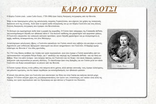 ΚΑΡΛΟ ΓΚΟΤΣΙ
●

●

●

●

●

●

●

Ο Κάρλο Γκότσι (ιταλ.: conte Carlo Gozzi, 1720-1806) ήταν Ιταλός θεατρικός συγγραφέας από την Βενετία.
Ήταν το πιο διακεκριμένο μέλος της φιλολογικής εταιρείας Γκρανελλέσκι, που κήρυττε την χρήση της τοσκανικής
διαλέκτου αντί της ενετικής. Αυτό ήταν το πρώτο πεδίο σύγκρουσής του με τον Κάρλο Γκολντόνι και τους άλλους
Ενετούς θεατρικούς συγγραφείς που έγραφαν στα Βενετσιάνικα.
Το δεύτερο και αιματηρότερο πεδίο ήταν η μορφή της κωμωδίας. Ο Γκότσι ήταν υπέρμαχος της Commedia dell'arte,
του αυτοσχεδιασμού δηλαδή των ηθοποιών πάνω σ’ ένα σκελετό υπόθεσης και χαρακτήρων που φορούσαν μάσκες.
Ο Γκολντόνι επιζητούσε την εισαγωγή γαλλικών προτύπων, έργων δηλαδή χαρακτήρων και με συγκροτημένη εξ
αρχής υπόθεση, ανυπομονώντας «να γίνει Μολιέρος».
Ανταλλάχτηκαν φιλολογικές ύβρεις: ο Γκολντόνι αποκάλεσε τον Γκότσι «σκυλί που γαβγίζει στο φεγγάρι» κι αυτός
δημοσίευσε μιαν ανθολογία «βρωμερών υπαινιγμών και άλλων αισχροτήτων» του Γκολντόνι. Η διαμάχη έρριξε
ολόκληρη την Βενετία σ’ ένα είδος φρενίτιδας.
Το 1761 ένας θίασος ανέβασε την Αγάπη των τριών πορτοκαλιών, έργο που έγραψε ο Γκότσι προκληθείς από τον
«αντιτοσκανικό» συγγραφέα Πιέτρο Κιάρι, για ν’ αποδείξει την υπεροχή της Commedia dell'arte –και την δική του
βέβαια. Ήταν ένα απλό σενάριο –που σατίριζε πάντως τον Γκολντόνι και τον Κιάρι- στο οποίο διάφορες «μάσκες»
αναζητούν τρία πορτοκάλια με μαγικές ιδιότητες. Το αποτέλεσμα ήταν ένας θρίαμβος για τον Γκότσι μετά τον οποίο
Γκολντόνι και Κιάρι αναγκάστηκαν να φύγουν από την Βενετία.
Ο Γκότσι έγραψε άλλους εννέα μύθους στα επόμενα πέντε χρόνια, αλλά φάνηκε ασυνεπής: τους έγραψε ολόκληρους,
και μάλιστα έμμετρους, και δεν άφησε περιθώρια για αυτοσχεδιασμούς των ηθοποιών-μασκών.
Η τελική νίκη πάντως ήταν του Γκολντόνι που επανέκτησε την θέση του στην Ιταλία και παίζεται παντού μέχρι
σήμερα. Ο Γκότσι επέζησε χάρη στις μελοδραματοποιήσεις των έργων του, γνωστότερες των οποίων είναι αυτή της
Αγάπης των τριών πορτοκαλιών από τον Προκόφιεφ και προ πάντων η Τουραντό του Πουτσίνι.

 