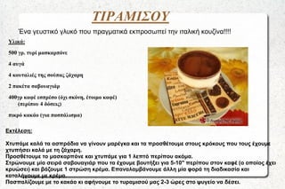 ΤΙΡΑΜΙΣΟΥ
Ένα γευστικό γλυκό που πραγματικά εκπροσωπεί την ιταλική κουζίνα!!!!
Υλικά:
500 γρ. τυρί μασκαρπόνε
4 αυγά
4 κουταλιές της σούπας ζάχαρη
2 πακέτα σαβουαγιάρ

400γρ καφέ εσπρέσο (όχι σκόνη, έτοιμο καφέ)
(περίπου 4 δόσεις)
πικρό κακάο (για πασπάλισμα)
Εκτέλεση:
Χτυπάμε καλά τα ασπράδια να γίνουν μαρέγκα και τα προσθέτουμε στους κρόκους που τους έχουμε
χτυπήσει καλά με τη ζάχαρη.
Προσθέτουμε το μασκαρπόνε και χτυπάμε για 1 λεπτό περίπου ακόμα.
Στρώνουμε μία σειρά σαβουαγιάρ που τα έχουμε βουτήξει για 5-10'' περίπου στον καφέ (ο οποίος έχει
κρυώσει) και βάζουμε 1 στρώση κρέμα. Επαναλαμβάνουμε άλλη μία φορά τη διαδικασία και
καταλήγουμε με κρέμα.
Πασπαλίζουμε με το κακάο κι αφήνουμε το τυραμισού μας 2-3 ώρες στο ψυγείο να δέσει.

 