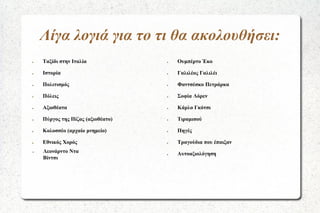 Λίγα λογιά για το τι θα ακολουθήσει:
●

Ταξίδι στην Ιταλία

●

Ουμπέρτο Έκο

●

Ιστορία

●

Γαλιλέος Γαλιλέι

●

Πολιτισμός

●

Φαντσέσκο Πετράρκα

●

Πόλεις

●

Σοφία Λόρεν

●

Αξιοθέατα

●

Κάρλο Γκότσι

●

Πύργος της Πίζας (αξιοθέατο)

●

Τιραμισού

●

Κολοσσέο (αρχαίο μνημείο)

●

Πηγές

●

Εθνικός Χορός

●

Τραγούδια που έπαιξαν

Λεονάρντο Ντα
Βίντσι

●

Αυτοαξιολόγηση

●

 