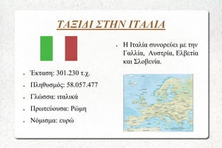 ΤΑΞΙΔΙ ΣΤΗΝ ΙΤΑΛΙΑ
●

●

Έκταση: 301.230 τ.χ.

●

Πληθυσμός: 58.057.477

●

Γλώσσα: ιταλικά

●

Πρωτεύουσα: Ρώμη

●

Νόμισμα: ευρώ

Η Ιταλία συνορεύει με την
Γαλλία, Αυστρία, Ελβετία
και Σλοβενία.

 