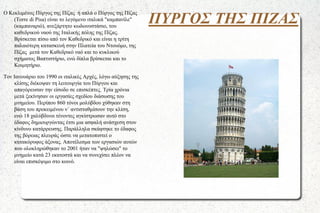 O Κεκλιμένος Πύργος της Πίζας ή απλά ο Πύργος της Πίζας
(Torre di Pisa) είναι το λεγόμενο ιταλικά "καμπανίλε"
(καμπαναριό), ανεξάρτητο κωδωνοστάσιο, του
καθεδρικού ναού της Ιταλικής πόλης της Πίζας.
Βρίσκεται πίσω από τον Καθεδρικό και είναι η τρίτη
παλαιότερη κατασκευή στην Πλατεία του Ντουόμο, της
Πίζας μετά τον Καθεδρικό ναό και το κυκλικού
σχήματος Βαπτιστήριο, ενώ δίπλα βρίσκεται και το
Κοιμητήριο.
Τον Ιανουάριο του 1990 οι ιταλικές Αρχές, λόγω αύξησης της
κλίσης διέκοψαν τη λειτουργία του Πύργου και
απαγόρευσαν την είσοδο σε επισκέπτες. Τρία χρόνια
μετά ξεκίνησαν οι εργασίες σχεδίου διάσωσης του
μνημείου. Περίπου 860 τόνοι μολύβδου χύθηκαν στη
βάση του προκειμένου ν΄ αντισταθμίσουν την κλίση,
ενώ 18 χαλύβδινοι τένοντες αγκίστρωσαν αυτό στο
έδαφος δημιουργώντας έτσι μια ασφαλή ανάσχεση στον
κίνδυνο κατάρρευσης. Παράλληλα σκάφτηκε το έδαφος
της βόρειας πλευράς ώστε να μετατοπιστεί ο
κατακόρυφος άξονας. Αποτέλεσμα των εργασιών αυτών
που ολοκληρώθηκαν το 2001 ήταν να "ψηλώσει" το
μνημείο κατά 23 εκατοστά και να συνεχίσει πλέον να
είναι επισκέψιμο στο κοινό.

ΠΥΡΓΟΣ ΤΗΣ ΠΙΖΑΣ

 