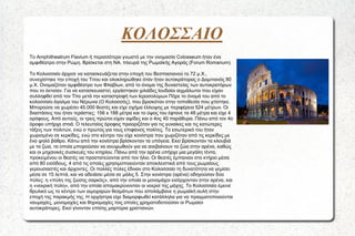 ΚΟΛΟΣΣΑΙΟ
Το Amphitheatrum Flavium ή περισσότερο γνωστό με την ονομασία Colosseum ήταν ένα
αμφιθέατρο στην Ρώμη. Βρίσκεται στη ΝΑ. πλευρά της Ρωμαϊκής Αγοράς (Forum Romanum).
Το Κολοσσαίο άρχισε να κατασκευάζεται στην εποχή του Βεσπασιανού το 72 μ.Χ.,
συνεχίστηκε την εποχή του Τιτου και ολοκληρώθηκε όταν ήταν αυτοκράτορας ο Δομιτιανός 80
μ.Χ. Ονομαζόταν αμφιθέατρο των Φλαβίων, από το όνομα της δυναστείας των αυτοκρατόρων
που το έκτισαν. Για να κατασκευαστεί, εργάστηκαν χιλιάδες Ιουδαίοι αιχμάλωτοι που είχαν
συλληφθεί από τον Τίτο μετά την καταστροφή των Ιεροσολύμων Πήρε το όνομά του από το
κολοσσαίο άγαλμα του Νέρωνα (Ο Κολοσσός), που βρισκόταν στην τοποθεσία που χτίστηκε.
Μπορούσε να χωρέσει 45.000 θεατές και είχε σχήμα έλλειψης με περιφέρεια 524 μέτρων. Οι
διαστάσεις του ήταν τεράστιες: 156 x 188 μέτρα και το ύψος του έφτανε τα 48 μέτρα και είχε 4
ορόφους. Από αυτούς, οι τρεις πρώτοι είχαν αψίδες και ο 4ος 40 παράθυρα. Πάνω από τον 4ο
όροφο υπήρχε στοά. Ο τελευταίος όροφος προοριζόταν για τις γυναίκες και τις κατώτερες
τάξεις των πολιτών, ενώ ο πρώτος για τους επιφανείς πολίτες. Το εσωτερικό του ήταν
χωρισμένο σε κερκίδες, ενώ στο κέντρο του είχε κονίστρα που χωριζόταν από τις κερκίδες με
ένα ψηλό βάθρο. Κάτω από την κονίστρα βρίσκονταν τα υπόγεια. Εκεί βρίσκονταν τα κλουβιά
με τα ζώα, τα οποία μπορούσαν να ανυψωθούν για να ανεβαίνουν τα ζώα στην αρένα, καθώς
και οι μηχανικές συσκευές του κτηρίου. Πάνω από την αρένα υπήρχε μια μεγάλη τέντα,
προκειμένου οι θεατές να προστατεύονται από τον ήλιο. Οι θεατές έμπαιναν στο κτήριο μέσα
από 80 εισόδους, 4 από τις οποίες χρησιμοποιούνταν αποκλειστικά από τους ρωμαίους
γερουσιαστές και άρχοντες. Οι πολλές πύλες έδιναν στο Κολοσσαίο τη δυνατότητα να γεμίσει
μέσα σε 15 λεπτά, και να αδειάσει μέσα σε μόλις 5. Στην κονίστρα (αρένα) οδηγούσαν δύο
πύλες: η «πύλη της ζώσης σαρκός», από την οποία οι μονομάχοι εισέρχονταν στην αρένα, και
η «νεκρική πύλη», από την οποία απομακρύνονταν οι νεκροί της μάχης. Το Κολοσσαίο έμεινε
θρυλικό ως το κέντρο των αιμοχαρών θεαμάτων που απολάμβανε η ρωμαϊκή αυλή στην
εποχή της παρακμής της. Η ορχήστρα είχε διαμορφωθεί κατάλληλα για να πραγματοποιούνται
ναυμαχίες, μονομαχίες και θηριομαχίες τοις οποίες χρηματοδοτούσαν οι Ρωμαίοι
αυτοκράτορες. Εκεί γίνονταν επίσης μαρτύρια χριστιανών.

 