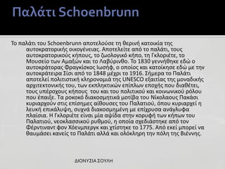 Το παλάτι του Schoenbrunn αποτελούσε τη θερινή κατοικία της
αυτοκρατορικής οικογένειας. Αποτελείτε από το παλάτι, τους
αυτοκρατορικούς κήπους, το ζωολογικό κήπο, τη Γκλοριέτε, το
Μουσείο των Αμαξών και το Λαβύρινθο. Το 1830 γεννήθηκε εδώ ο
αυτοκράτορας Φραγκίσκος Ιωσήφ, ο οποίος και κατοίκησε εδώ με την
αυτοκράτειρα Σίσι από το 1848 μέχρι το 1916. Σήμερα το Παλάτι
αποτελεί πολιτιστική κληρονομιά της UNESCO εξαιτίας της μοναδικής
αρχιτεκτονικής του, των εκπληκτικών επίπλων εποχής που διαθέτει,
τους υπέροχους κήπους του και του πολιτικού και κοινωνικού ρόλου
που έπαιξε. Τα ροκοκό διακοσμητικά μοτίβα του Νίκολαους Πακάσι
κυριαρχούν στις επίσημες αίθουσες του Παλατιού, όπου κυριαρχεί η
λευκή επικάλυψη, συχνά διακοσμημένη με επίχρυσα ανάγλυφα
πλαίσια. Η Γκλοριέτε είναι μία αψίδα στην κορυφή των κήπων του
Παλατιού, νεοκλασσικού ρυθμού, η οποία σχεδιάστηκε από τον
Φέρντιναντ φον Χόενμπεργκ και χτίστηκε το 1775. Από εκεί μπορεί να
θαυμάσει κανείς το Παλάτι αλλά και ολόκληρη την πόλη της Βιέννης.

ΔΙΟΝΥΣΙΑ ΣΟΥΛΗ

 