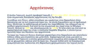 Αρχιτέκτονας
Ο Αντόνι Γκαουντί, σωστή προφορά Γκαουδί, (25 Ιουνίου 1852- 10 Ιουνίου 1926)
ήταν σημαντικός Καταλανός αρχιτέκτονας της Αρ Νουβό.
Γεννήθηκε στη Ρέους, αλλά σπούδασε και εργάστηκε στην Βαρκελώνη όπου
βρίσκονται και τα πιο σημαντικά έργα του, τα οποία ξεχωρίζουν για το σχεδιασμό
τους. Μελέτησε τα καλλιτεχνικά ρεύματα του παρελθόντος, την ισλαμική και τη
γοτθική αρχιτεκτονική. Ένα από τα πιο σημαντικά του έργα είναι το Μέγαρο
Γκουέλ, (ξεκινά το 1886 και ολοκληρώνεται το 1888). Το τελευταίο και ένα από τα
χαρακτηριστικά έργα του είναι η εκκλησία Σαγράδα Φαμίλια, η οποία έμεινε
ημιτελής λόγο του θανάτου του αρχιτέκτονα.
Τα έργα του Γκαουντί δίνουν ιδιαίτερο χαρακτήρα στην Βαρκελώνη και αποτελούν
πόλους έλξης για επισκέπτες και μελετητές. Χαρακτηριστική είναι μια από τις
τεχνικές του Γκαουντί ο οποίος χρησιμοποιούσε κομμάτια από κεραμικά πλακίδια
για να χρωματίσει κάποια από τα έργα του. Σήμερα πολλά από τα διακοσμητικά
αναμνηστικά που πωλούνται στη Βαρκελώνη χρησιμοποιούν την τεχνική αυτή.

 
