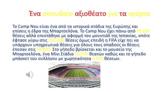 Ένα σπουδαίο αξιοθέατο για τα αγόρια
Το Camp Nou είναι ένα από τα ιστορικά στάδια της Ευρώπης και
επίσεις η έδρα της Μπαρτσελόνα. Το Camp Nou έχει πάνω από 98.000
θέσεις αλλά επεκτάθηκε με αφορμή του μουντιάλ της Ισπανίας, οπότε
έφτασε γύρω στις 115.000 θέσεις όμως επειδή η FIFA είχε πει να
υπάρχουν υποχρεωτικά θέσεις για όλους τους οπαδούς οι θέσεις
έπεσαν στις 98.000. Στο γήπεδο βρίσκεται και το μουσείο της
Μπαρτσελόνα, ένα Μίνι Στάδιο 20.000 θεατών καθώς και το γήπεδο
μπάσκετ του συλλόγου με χωρητικότητα 8.000 θέσεων.

 