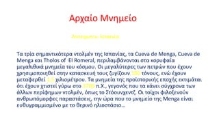 Αρχαίο Μνημείο
Antequera- Ισπανία

Τα τρία σημαντικότερα ντολμέν της Ισπανίας, τα Cueva de Menga, Cueva de
Menga και Tholos of El Romeral, περιλαμβάνονται στα κορυφαία
μεγαλιθικά μνημεία του κόσμου. Οι μεγαλύτερες των πετρών που έχουν
χρησιμοποιηθεί στην κατασκευή τους ζυγίζουν 180 τόνους, ενώ έχουν
μεταφερθεί 1,5 χιλιομέτρου. Τα μνημεία της προϊστορικής εποχής εκτιμάται
ότι έχουν χτιστεί γύρω στο 3700 π.Χ., γεγονός που τα κάνει σύγχρονα των
άλλων περίφημων ντολμέν, όπως το Στόουνχεντζ. Οι τοίχοι φιλοξενούν
ανθρωπόμορφες παραστάσεις, την ώρα που το μνημείο της Menga είναι
ευθυγραμμισμένο με το θερινό ηλιοστάσιο…

 